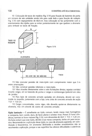 10) Colocação de tacos de madeira (Fig.5.14) para fixação de batentes de porta
em número de seis unidades sendo três para cada lado e para fixação de roda pés
(Fig. 5.15) com espaçamento de 60,0 cm. Essa colocação se faz juntamente com o
assentamento dos tijolos para se evitar posteriormente ter que quebrar a alvenaria
para embutir os tacos de fixação.
TACO P/
R O D A P É
I 4 0 A 6 0 e M N O M Á X IM O I
I~ --~ I
11) Não executar paredes de meio-tijolo com comprimento maior que 5 m
entre amarrações.
12) Não construir paredes inferiores a meio-tijolo.
13) Vãos situados diretamente sobre o solo (fundações diretas, sapatas corridas)
levarão vergas, em se tratando de portas e vergas e contravergas (peitoris) em vãos
de janelas.
14) Para lajes de concreto armado apoiadas em alvenaria, deverá ser cons-
truída no respaldo, juntamente com a laje, uma cinta de concreto armado de seção
11,0 x 11,0 cm.
15) Cargas concentradas, como vigas, não deverão apoiar-se diretamente na
alvenaria, mas sim através de coxins de concreto armado.
T ijo lo la m in a d o - É semelhante ao tijolo comum, tendo massa mais homogênea
e compacta, bem cozido, duro, de faces planas e arestas vivas. Possui 21 furos cilín-
dricos, normais às faces maiores (Fig.5.16), com dimensões de 24,0 x 11,5 x 5,25 cm.
Os furos evitam que esse tijolo, devido à sua massa compacta, tenha um peso exces-
sivo. Recomenda-se a aplicação desse !Dolo no caso de.9:L'~ml(iaap.aJf[l~, em subs-
tituição à litocerâmica. Em alvenarias destl"nadas a receber revestimentos não se
recomenda a aplicação, porque a sua superfície lisa oferece dificuldades à aderência
 