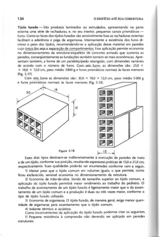 T ijo lo fu ra d o - São produtos laminados ou extrudados, apresentando na parte
externa uma série de rachaduras, e, no seu interior, pequenos canais prismáticos -
furos. Como as faces dos tijolos furados são sensivelmente lisas as rachaduras externas
facilitam a aderência e pega da argamassa. Internamente a existência dos furos di-
minui o peso dos tijolos, recomendando--se a aplicação desse material em paredes
cujo único fi . ara ão de com artimentos. Essaaplicação permite economia
no dimensionamento da estrutura-esqueleto de concreto armado que sustenta as
paredes, conseqüentemente as fundações também tornam-se mais econômicas. Apre-
sentam também, a forma de um paralelepípedo retangular, com dimensões variáveis
de acordo com o número de furos. Çom sei~iJJr.os, as dimensões são: 25,0 x
x 18,0 x 12,0 cm, peso médio 3800 g e furos prismáticos normais às faces menores
(Fig. 5.17).
Com ~as dimensões são: 30,0 x 18,0 x 12,0 cm, peso médio 5000 g
e furos prismáticos normais às faces menores (Fig. 5.18).
~.
~~
~~
~~
~~
~~
~~
~~
~ 12 ~
Essesdois tipos destinam-se indiferentemente à execução de paredes de meio
e de um tijolo, conforme sua posição, resultando espessuras práticas de 15,0 e 21,0 cm,
respectivamente. Suas qualidades poderão ser enumeradas conforme vem a seguir.
1) Menor peso que o tijolo comum em volumes iguais, o que permite, como
ficou esclarecido, sensível economia no dimensionamento da estrutura.
2) Economia de mão-de-obra. Sendo de tamanho superior ao tijolo comum, a
aplicação do tijolo furado permitirá maior rendimento ao trabalho do pedreiro. O
trabalho de assentamento de um tijolo furado é ligeiramente maior que o do assen-
tamento de um tijolo comum e a produção é duas ou três vezes maior, conforme o
tipo de tijolo furado utilizado.
3) Economia de argamassa. O tijolo furado, de maneira geral, exige menor quan-
tidade de argamassa para assentamento que o tijolo comum.
4) Isolante térmico e acústico.
Como inconvenientes da aplicação do tijolo furado podemos citar os seguintes.
1) Pequena resistência à compressão não devendo ser aplicado em paredes
estruturais.
 