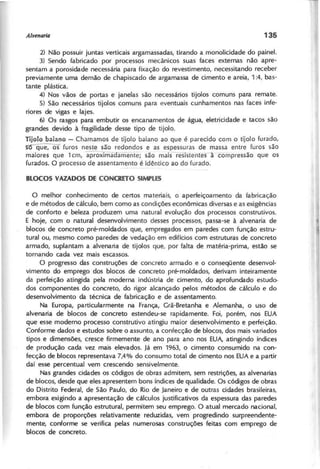 2) Não possuir juntas verticais argamassadas, tirando a monolicidade do painel.
3) Sendo fabricado por processos mecânicos suas faces externas não apre-
sentam a porosidade necessária para fixação do revestimento, necessitando receber
previamente uma demão de chapiscado de argamassa de cimento e areia, 1 :4, bas-
tante plástica.
4) Nos vãos de portas e janelas são necessários tijolos comuns para remate.
S) São necessários tijolos comuns para eventuais cunhamentos nas faces infe-
riores de vigas e lajes.
6) Os rasgos para embutir os encanamentos de água, eletricidade e tacos são
grandes devido à fragilidade desse tipo de tijolo.
Tijolo baiano - Chamamos de tijolo baiano ao que é parecido com o tijolo furado,
~~ furos neste são redondos e as espessuras de massa entre furos são
maiores que 1 cm, aproxima amente; são maisresistenfesà--compressão que os
furados. O processo de assentamento é idêntico ao do furado.
O melhor conhecimento de certos materiais, o aperfeiçoamento da fabricação
e de métodos de cálculo, bem como as condições econômicas diversas e as exigências
de conforto e beleza produzem uma natural evolução dos processos construtivos.
E hoje, com o natural desenvolvimento desses processos, passa-se à alvenaria de
blocos de concreto pré-moldados que, empregados em paredes com função estru-
tural ou, mesmo como paredes de vedação em edifícios com estruturas de concreto
armado, suplantam a alvenaria de tijolos que, por falta de matéria-prima, estão se
tornando cada vez mais escassos.
O progresso das construções de concreto armado e o conseqüente desenvol-
vimento do emprego dos blocos de concreto pré-rrioldados, derivam inteiramente
da perfeição atingida pela moderna indústria de cimento, do aprofundado estudo>
dos componentes do concreto, do rigor alcançado pelos métodos de cálculo e do
desenvolvimento da técnica de fabricação e de assentamento.
Na Europa, particularmente na França, Grã-Bretanha e Alemanha, o uso de
alvenaria de blocos de concreto estendeu-se rapidamente. Foi, porém, nos EUA
que esse moderno processo construtivo atingiu maior desenvolvimento e perfeição.
Conforme dados e estudos sobre o assunto, a confecção de blocos, dos mais variados
tipos e dimensões, cresce firmemente de ano para ano nos EUA, atingindo índices
de produção cada vez mais elevados. Já em 1963, o cimento consumido na con-
fecção de blocos representava 7,4% do consumo total de cimento nos EUA e a partir
daí esse percentual vem crescendo sensivelmente.
Nas grandes cidades os códigos de obras admitem, sem restrições, as alvenarias
de blocos, desde que eles apresentem bons índices de qualidade. Os códigos de obras
do Distrito Federal, de São Paulo, do Rio de Janeiro e de outras cidades brasileiras,
embora exigindo a apresentação de cálculos justificativos da espessura das paredes
de blocos com função estrutural, permitem seu emprego. O atual mercado nacional,
embora de proporções relativamente reduzidas, vem progredindo surpreendente-
mente, conforme se verifica pelas numerosas construções feitas com emprego de
blocos de concreto.
 