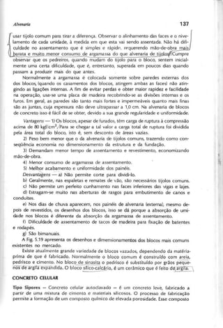 fi
sar tijOlO.comum para tirar a diferença. Observar o alinhamento das faces e o nive-
lamento de cada unidade, à rT)edida em que esta vai sendo assentada. Não há difi-
culdade no assentamento que é simples e rápidr>. requerendo mão-de-obra mais
barata e muiliu:r!~r consumo de argamassa do que alvenaria de ili9lo Cumpre
observar que os pedreiros, quand;mudam do tijolo para o bloco, sentem inicial-
mente uma certa dificuldade, que é, entretanto, superada em poucos dias quando
passam a produzir mais do que antes.
Normalmente a argamassa é colocada somente sobre paredes externas dos
dos blocos, (quando os casamentos dos blocos, atingem ambas as faces) não atin-
gindo as ligações internas. A fim de evitar perdas e obter maior rapidez e facilidade
na operação, usa-se uma placa de madeira recobrindo-se as divisões internas e os
furos. Em geral, as paredes são tanto mais fortes e impermeáveis quanto mais finas
são as juntas, cuja espessura não deve ultrapassar a 1,0 em. Na alvenaria de blocos
de concreto isso é fácil de se obter, devido a sua grande regularidade e uniformidade.
V a n ta g e n s - 1) Os blocos, apesar de furados, têm carga de ruptura à compressão
acima de 80 kgf/cm2
/Para se chegar a tal valor a carga total de ruptura foi dividida
pela área total do bloco, isto é, sem desconto de áreas vazias.
2) Peso bem menor que o da alvenaria de tijolos comuns, trazendo como con-
seqüência economia no dimensionamento da estrutura e da fundação.
3) Demandam menor tempo de assentamento e revestimento, economizando
mão-de-obra.
4) Menor consumo de argamassa de assentamento.
5) Mel~ acabamento e uniformidade dos painéis.
D e s v a n ta g e n s - a) Não permite corte para dividi-Io.
b) Geralmente, nas espaletas e remates de vão, são necessários tijolos comuns.
c) Não permite um perfeito cunhamento nas faces inferiores das vigas e lajes.
d) Estragam-se muito nas aberturas de rasgos para embutimento de canos e
conduítes. .
e) Nos dias de chuva aparecem, nos painéis de alvenaria (externa), mesmo de-
pois de revestidos, os desenhos dos blocos, isso se dá porque a absorção de umi-
dade nos blocos é diferente da absorção da argamassa de assentamento.
f) Dificuldade de assentamento de tacos de madeira para fixação de batentes
e roda pés.
g) São bimanuais.
A Fig. 5.19 apresenta os desenhos e dimensionamentas dos blocos mais comuns
existentes no mercado.
Existe atualmente grande variedade de blocos vazados, dependendo da matéria-
prima de que é fabricado. Normalmente o bloco comum é construído com areia,
pedrisco e cimento. No bloc~e sin~ o pedrisco é substituído por grãos peque-
nos oeargltaexpandida. O bloco snico'c~io, é um cerâmica que é feito ddíarg' a.__
T ip o S ip o re x - Concreto celular autoclavado - é um concreto leve, fabricado a
partir de uma mistura ele cimenta e materiais silicosos. O processo de fabricação
permite a formação de um composto químico de elevada porosidade. Essecomposto
 