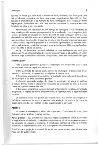 quando for maior que 25 m. Para o número de furos, o mínimo dois furos para cada
200 m2
de área ocupada e três furos para a área ocupada entre 200 a 400 m
2
. Com
relação à profundidade e ao número de furos (sondagens), não é possível definir
regras gerais, devendo-se, em cada caso, atender a natureza do terreno e as carac-
terísticas da obra a ser executada.
A p re se n ta ç ã o d o s re su lta d o s d e um se rv iç o d e so n d a g e m - Os resultados de
uma sondagem são sempre acompanhados de um relatório com as seguintes indi-
cações: a) planta de situação dos furos; b) perfil de cada sondagem com as cotas
de onde foram retiradas as amostras; c) classificação das diversas camadas e os ensaios
que permitiram classificá-Ias; d) nível de terreno e dos diversos lençóis de água com
a indicação das respectivas pressões; e e) resistência à penetração do barrilete amos-
trador indicando as condições em que a mesma foi tomada (diâmetro do barl'i1ete,
peso do pilão e altura de queda).
Na Fig. 1.10 ilustram-se um perfil individual de uma sondagem e um perfil geral
do terreno. As amostras retiradas deverão ser encaminhadas, a laboratório, em vidros
de boca larga numerados e lacrados com parafina, para não haver perda de água.
Feito o estudo preliminar passa-se à elaboração do anteprojeto, para a qual
necessitamos mais os seguintes elementos:
1) Uso permitido do edifício (plano diretor do município): a) residencial, b) co-
mercial, c) industrial, d) recreativo, e) religioso, f) outros usos.
2) Densidade populacional do edifício: a) avaliação para cada uso (plano diretor
do município) e b) área construída prevista.
3) Gabarito permitido (código de obras do município): a) altura do edifício;
b) recuos (frente, fundo e laterais); c) coeficiente de ocupação do lote; e d) coefi-
ciente de aproveitamento do lote.
4) Elementos geográficos naturais do local: a) latitude; b) meridiano (orientação
magnética); c) regime de ventos predominantes; d) regime pluvial; e) regime de tem-
peratura.
Os desenhos nessa fase podem ser esquemáticos, mas devem ser completos e
definidos claramente, de modo a permitir uma avaliação de custo e de prazo. As
peças apresentadas são plantas, cortes esquemáticos e elevação.
P R O J E T O
O projeto é consequencia direta do anteprojeto. Compõe-se de duas partes
disti ntas: partes gráficas e partes escritas.
P a r t e s g r á f i c a s - que constam das seguintes peças: a) planta; b) cortes, transversais
e longitudinais; c) fachadas; d) detalhes arquitetônicos; e) infra e superestruturas-
de concreto, de madeira e metálicas; f) instalações elétricas; g) instalações hidros-
sanitárias; h) impermeabilizações; e i) cronograma físico-financeiro.
PLANTA - é a projeção horizontal da seção reta passando em determinada cota.
Pode ser de quatro tipos:
 