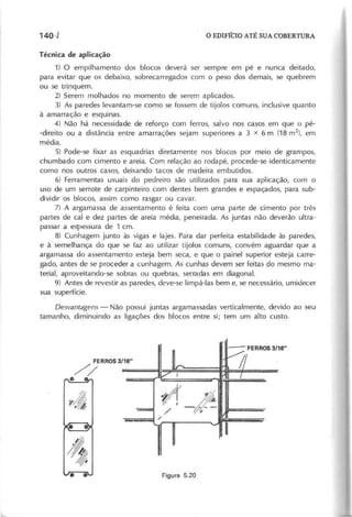 T é c n ic a d e a p lic a ç ã o
1) O empilhamento dos blocos deverá ser sempre em pé e nunca deitado,
para evitar que os debaixo, sobrecarregados com o peso dos demais, se quebrem
ou se trinquem.
2) Serem molhados no momento de serem aplicados.
3) As paredes levantam-se como se fossem de tijolos comuns, inclusive quanto
à amarração e esquinas.
4) Não há necessidade de reforço com ferros, salvo nos casos em que o pé-
-direito ou a distância entre amarrações sejam superiores a 3 x 6 m (18 m2
), em
média.
5) Pode-se fixar as esquadrias diretamente nos blocos por meio de grampos,
chumbado com cimento e areia. Com relação ao roda pé, procede-se identicamente
como nos outros casos, deixando tacos de madeira embutidos.
6) Ferramentas usuais do pedreiro são utilizados para sua aplicação, com o
uso de um serrote de carpinteiro com dentes bem grandes e espaçados, para sub-
dividir os blocos, assim como rasgar ou cavar.
7) A argamassa de assentamento é feita com uma parte de cimento por três
partes de cal e dez partes de areia média, peneirada. As juntas não deverão ultra-
passar a espessura de 1 em.
8) Cunhagem junto às vigas e lajes. Para dar perfeita estabilidade às paredes,
e à semelhança do que se faz ao utilizar tijolos comuns, convém aguardar que a
argamassa do assentamento esteja bem seca, e que o painel superior esteja carre-
gado, antes de se proceder a cunhagem. As cunhas devem ser feitas do mesmo ma-
terial, aproveitando-se sobras ou quebras, serradas em diagonal.
9) Antes de revestir as paredes, deve-se limpá-Ias bem e, se necessário, umidecer
sua superfície.
D e s v a n ta g e n s - Não possui juntas argamassadas verticalmente, devido ao seu
tamanho, diminuindo as ligações dos blocos entre si; tem um alto custo.
 