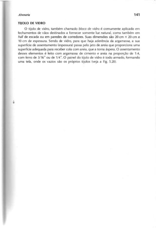 T IJ O L O D E V ID R O
O tijolo de vidro, também chamado b lo c o d e v id r o é comumente aplicado em
fechamentos de vãos destinados a fornecer somente luz natural, como também em
hall de escada ou em paredes de corredores. Suas dimensões são 20 cm x 20 cm e
10 cm de espessura. Sendo de vidro, para que haja aderência da argamassa, a sua
superfície de assentamento (espessura) passa pelo jato de areia que proporciona uma
superfície adequada para receber cola com areia, que a torna áspera. O assentamento
desses elementos é feito com argamassa de cimento e areia na proporção de 1:4,
com ferro de 3/16" ou de 1/4". O painel do tijolo de vidro é todo armado, formando
uma tela, onde os vazios são os próprios tijolos (veja a Fig. 5.20).
 