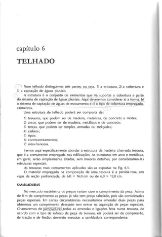 capítulo 6
TELHADO
N um telhado distinguim os três partes, ou seja, 1) a estrutura, 2) a cobertura e
3) a captação de águas pluviais.
A estrutura é o conjunto de elem entos que irá suportar a cobertura e parte
do sistem a de captação de águas pluviais. A qui deverem os considerar a) a form a, bf-
o sistem a de captação de águas de escoam ento e c) o tipo e co ertura em pre ado,
caim entos. - --------~------ ~
U m a estrutura de telhado poderá ser com posta de:
1) tesouras" que podem ser de m adeira, m etálicas, de concreto e m istas;
2) arcos, que podem ser de m adeira, m etálicos e de concreto;
3) terças, que podem ser sim ples, arm adas ou treliçadas;
4) caibros;
5) ripas;
6) contraventam entos;
7) m ão-francesa.
Irem os aqui especificam ente abordar a estrutura de m adeira cham ada tesoura,
que é a com um ente em pregada nas edificações. A s estruturas em arco e m etálicas,
em geral, serão sim plesm ente citadas, sem m aiores detalhes, por considerarm o-Ias
estrutu ras especiais.
A s tesouras m ais com um entes aplicadas são as expostas na Fig. 6.1.
O m aterial em pregado na com posição de um a tesoura é a peroba-rosa, em
vigas de seção padronizada, de 6,0 x 16,0 cm ou de 6,0 x 12,0 cm .
N o m ercdJo m adeireiro, os preços variam com o com prim ento da peça. A cim a
de 8 m de com prim ento as peças já não tem preço tabelado, pois são consideradas
peças especiais. Em certas circunstâncias necessitam os em endar duas peças para
obterm os um com prim ento desejado sem entrar na aquisição de peças especiais.
C ham arem os de15amblaaura:à todas as em endas e ligações feita num a tesoura, de
acordo com o tipo de esforço da peça da tesoura, ela poderá ser de com pressão,
de tração e de f1exão; devendo executar a sam bladura correspondente.
 
