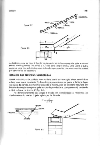 A distância entre as ripas é função do tamanho da telha empregada, pois a mesma
servirá como gabarito. No início a 1: ripa será sempre dupla, uma sobre a outra,
como se uma ripa substituísse lima telha de superposição, que no caso não existirá
por ser o início da cobertura.
LINHA - PERNA- O cuidado que se deve tomar na execução dessa sambladura
é fazer com que a resultante Q dos esforços provenientes da perna e da linha, fique
no plano da parede, no máximo faceando a mesma, pois do contrário resultará em
binário de rotação composto pela reação da parede R e a componente Q , tendendo
a fletir a linha no trecho C (Fig. 6.4).
No dimensionamento das peças é levado em consideração a resistência ao
cisalhamento do trecho C pela aplicação da fórmula
H
C = - - ,
c x d
'REC"A'
iÇ(fCJi~:"A
CAIBRO
 
