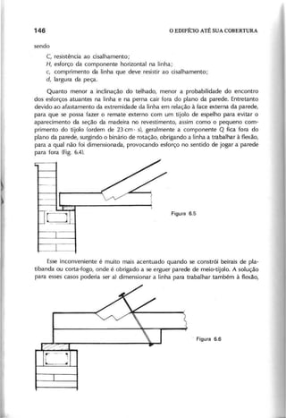 C, resistência ao cisalhamento;
H , esforço da componente horizontal na linha;
c, comprimento da linha que deve resistir ao cisalhamento;
d , largura da peça.
Quanto menor a inclinação do telhado, menor a probabilidade do encontro
dos esforços atuantes na linha e na perna cair fora do plano da parede. Entretanto
devido ao afastamento da extremidade da linha em relação à face externa da parede,
para que se possa fazer o remate externo com um tijolo de espelho para evitar o
aparecimento da seção da madeira no revestimento, assim como o pequeno com-
primento do tijolo (ordem de 23 cm· s), geralmente a componente Q fica fora do
plano da parede, surgindo o binário de rotação, obrigando a linha a trabalhar à flexão,
para a qual não foi dimensionada, provocando esforço no sentido de jogar a parede
para fora (Fig. 6.4).
Esse inconveniente é muito mais acentuado quando se constrói beirais de pla-
tibanda ou corta-fogo, onde é obrigado a se erguer parede de meio-tijolo. A solução
para esses casos poderia ser a) dimensionar a linha para trabalhar também à flexão,
./
r -,
I -
"'-- __
--.I
 