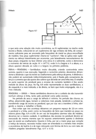 o que seria uma solução não muito econômica, ou b) suplementar no trecho onde
haverá a flexão, colocando-se um suplemento de viga embaixo da linha, de compri-
mento suficiente para ser ancorado pela braçadeira de metal ou placa encavilhada
de madeira. Essa peça suplementar chama-se "cachorro". Não se aplica esse suple-
mento ou reforço lateralmente por economia, pois lateralmente necessitaríamos de
duas peças, enquanto na face inferior uma única é o suficiente, como o demonstra
o momento de inércia da seção W c;' b h 3
/1 2 , onde b é a largura e h a altura, e a
altura aparece elevada ao cubo e a largura na primeira potência.
PERNA- PENDURAL- Sambladura muito discutida, criando controvérsia entre
autores, quanto à sua execução. Seguindo o raciocínio anterior, deveremos dimen-
sionar a distância c que irá resistir ao cisalhamento pelo esforço da perna. A distância c
não poderá ser aumentada indiscriminadamente, pois é fixada pelo coroamento da
terça e cumeeira que são apoios dos caibros que deverão ser uma linha reta. O entalhe
na parte superior do pendural para o encaixe da cumeeira também é fixo sendo
metade da altura da peça. Na Fig. 6.8 estão representadas as duas sambladuras, a
da esquerda é a mais indicada, a da direita, se bem que muito empregada, não é a
mais indicada.
PENDURAL- LINHA - Nessa sambladura devemos ter o cuidado de não transmitir
nenhum esforço à linha, tanto pelo pendural como pelas escoras.
No período da seca a carga do telhado é mínima. No período das chuvas, as
telhas, absorvendo água, tornam a cobertura mais pesada, tendendo a achatar-se,
transferindo carga da escora ao pendura I, que por sua vez a transfere à linha, obri-
gando a mesma a trabalhar à f1exão.
Para evitar que isso aconteça deixamos um pequeno espaço de 2,0 cm entre
o pendural e a linha, assim como na braçadeira de ferro que mantém as peças no
mesmo plano (Figs. 6.9 e 6.10). Se em vez de braçadeira usarmos talas de madeira,
devemos ter o mesmo cuidado. A sambladura das escoras no pendural deverá ser
executada da mesma maneira que foi exposta anteriormente quanto à distância
que irá resistir ao cisalhamento. Quanto à linha, por ser a maior peça que compõe
a treliça da tesoura, necessita muitas vezes ser emendada e a maneira mais simples
e econômica de fazê-Ia é a de topo reforçado com lâmina de ferro ou com talas de
madeira pregadas lateralmente (Figs. 6.11 e 6.12).
 
