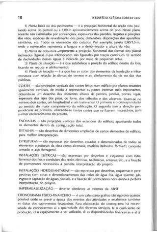 1) P la n ta b a ix a ou d o s p a v im e n to s - é a projeção horizontal da seção reta pas-
sando acima do peitoril ou a 1,00 m aproximadamente acima do piso. Nesse plano
secante são assinalados por convenções, espessuras das paredes, larguras e posições
dos vãos, espécies de revestimento dos pisos, dimensões, disposições dos aparelhos
sanitários, etc. Todos os elementos são cotados. Por exemplo, janela 0,80/1,0 m,
onde o numerador representa a largura e o denominador a altura do vão.
2 ) P la n ta d e c o b e rtu ra -representa a projeção horizontal das formas dos planos
inclinados (águas), cujas intersecções são figuradas por traços contínuos. O sentido
de declividades dessas águas é indicado por meio de pequenas setas.
3 ) P la n ta d e situ a ç ã o - é a que estabelece a posição do edifí~io dentro do lote,
fixando os recuos e alinhamentos.
4 ) P la n ta d e lo c a ç ã o - é a que fixa as cotas dos elementos da fundação e infra-
estrutura com relação às divisas do terreno e ao alinhamento da via ou das vias
públicas.
CORTES- são projeções verticais dos cortes feitos num edifício por planos secantes
igualmente verticais, de modo a representar as partes internas mais importantes,
obtendo-se um desenho das diferentes alturas de peitoris, janelas, portas, vigas,
espessura das lajes dos pisos, do forro, dos telhados e dos alicerces. Usam-se no
mínimo dois cortes, um longitudinal e um transversal. O primeiro é o correspondente
ao sentido do maior comprimento da edificação. O segundo tem a direção per-
pendicular ao primeiro, utilizando-se tantos cortes que se fizerem necessários, para
melhor esclarecimento do projeto.
FACHADAS - são projeções verticais dos exteriores do edifício, apanhando todos
os elementos dentro da configuração total.
DETALHES- são desenhos de dimensões ampliadas de certos elementos do edifício,
para melhor interpretação.
ESTRUTURAS
- são expressas por desenhos cotados e dimensionados de todos os
elementos estruturais da obra como alvenaria, madeira (telhados, fôrmas'), concreto
armado e aço (ferragens).
INSTALAÇOES ELÉTRICAS
- são expressas por desenhos e esquemas com bito-
lamento dos fios e conduítes das redes elétricas, telefônicas, antenas, etc., e a fixação
de pormenores necessários à perfeita interpretação do projeto.
INSTALAÇOES HIDROSSANITÁRIAS - são expressas por desenhos, esquemas e pers-
pectivas com cotas e dimensionamentos das redes de água fria, água quente, gás,
esgoto e captação de águas pluviais, e a fixação de pormenores necessários à peifeita
interpretação do projeto.
IMPERMEABILlZAÇÃO - deve-se obedecer as normas da ABNT
CRONOGRAMA FíSICO-FINANCEIRO- é um calendário gráfico tão rigoroso quanto
possível onde se prevê a época dos eventos das atividades e estabelece também
as datas dos suprimentos financeiros. Para elaboração do cronograma há neces-
sidade de conhecermos a) a quantidade dos diversos serviços, b) o coeficiente de
produção, c) o equipamento a ser utilizado, d) as disponibilidades financeiras e e) a
 
