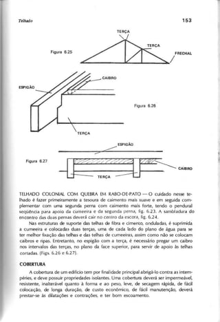 TERÇA
~
/FRECHAL
ESPIGÃO
ore:::::
::>
~ · » Z z :~ ~ CAIBRO
--Lj:=::=: TE RÇA ::::=:::t:..t-
TELHADO COLONIAL COM QUEBRA EM RABO-DE-PATO - O cuidado nesse te-
lhado é fazer primeiramente a tesoura de caimento mais suave e em seguida com-
plementar com uma segunda perna com caimento mais forte, tendo o pendural
seqüência para apoio da cumeeira e da segunda perna, fig. 6.23. A sambladura do
encontro das duas pernas deverá cair no centro da escora, figo 6.24.
Nas estruturas de suporte das telhas de fibra e cimento, onduladas, é suprimida
a cumeeira e colocadas duas terças, uma de cada lado do plano de água para se
ter melhor fixação das telhas e das telhas de cumeeiras, assim como não se colocam
caibros e ripas. Entretanto, no espigão com a terça, é necessário pregar um caibro
nos intervalos das terças, no plano da face superior, para servir de apoio às telhas
cortadas. (Figs. 6.26 e 6.27).
A cobertura de um edifício tem por finalidade principal abrigá-Ia contra as intem-
péries, e deve possuir propriedades isolantes. Uma cobertura deverá ser impermeável,
resistente, inalterável quanto à forma e ao peso, leve, de secagem rápida, de fácil
colocação, de longa duração, de custo econômico, de fácil manutenção, deverá
prestar-se às dilatações e contrações, e ter bom escoamento.
 