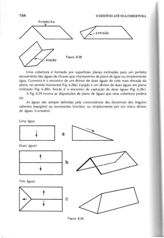 CUMEEIRA
x~
Uma cobertura é formada por superfícies planas inclinadas para um perfeito
escoamento das águas de chuvas que chamaremos de p la n o d e á g u a ou simplesmente
á g u a . C u m e e ira é o encontro de um divisar de duas águas de cota mais elevada do
plano, no sentido horizontal (Fig.6.28a). E s p ig ã o é um divisor de duas águas em plano
inclinado (Fig. 6.28b). R in c ã o é o encontro de captação de duas águas (Fig. 6.28c).
A Fig. 6.29 mostra as disposições de plano de águas que uma cobertura poderá
As águas são sempre definidas pela concordância das bissetrizes dos ângulos
salientes (espigões) ou reentrantes (rincões), ou simplesmente por um único divisor
de águas (cumeeira).
 