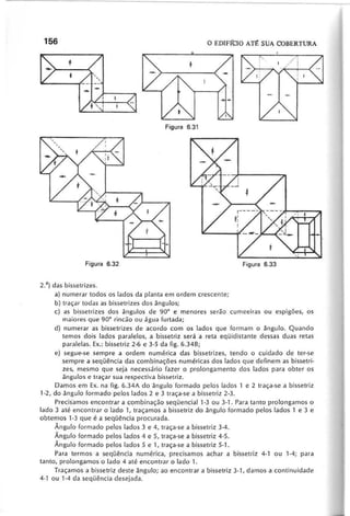 2.a) das bissetrizes.
a) numerar todos os lados da planta em ordem crescente;
b) traçar todas as bissetrizes dos ângulos;
c) as bissetrizes dos ângulos de 90° e menores serão cumeeiras ou espigões, os
maiores que 90° rincão ou água furtada;
d) numerar as bissetrizes de acordo com os lados que formam o ângulo. Quando
temos dois lados paralelos, a bissetriz será a reta eqüidistante dessas duas retas
paralelas. Ex.: bissetriz 2-6 e 3-5 da figo 6.348;
e) segue-se sempre a ordem numérica das bissetrizes, tendo o cuidado de ter-se
sempre a seqüência das combinações numéricas dos lados que definem as bissetri-
zes, mesmo que seja necessário fazer o prolongamento dos lados para obter os
ângulos e traçar sua respectiva bissetriz.
Damos em Ex. na figo 6.34A do ângulo formado pelos lados 1 e 2 traça-se a bissetriz
1-2, do ângulo formado pelos lados 2 e 3 traça-se a bissetriz 2-3.
Precis'amos encontrar a combinação seqüencial1-3 ou 3-1. Para tanto prolongamos o
lado 3 até encontrar o lado 1, traçamos a bissetriz do ângulo formado pelos lados 1 e 3 e
obtemos 1·3 que é a seqüência procurada.
Ângulo formado pelos lados 3 e 4, traça-se a bissetriz 3-4.
Ângulo formado pelos lados 4 e 5, traça-se a bissetriz 4-5.
Ângulo formado pelos lados 5 e 1, traça-se a bissetriz 5-1.
Para termos a seqüência numérica, precisamos achar a bissetriz 4-1 ou 1-4; para
tanto, prolongamos o lado 4 até encontrar o lado 1.
Traçamos a bissetriz deste ângulo; ao encontrar a bissetriz 3-', damos a continuidade
4-' ou 1-4 da seqLlência desejada.
 
