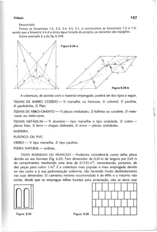 Resumindo:
Temos as bissetrizes 1-2, 2-3, 3-4, 4-5, 5-1, e construi mos as bissetrizes 1-3 e 1-4,
sendo que a bissetriz 3-4 é a única água furtada do projeto, as restantes são espigões.
Outro exemplo é a da figo 6.348.
A cobertura, de acordo com o material empregado, poderá ser dos tipos a seguir.
TELHAS DE BARRO COZIDO - 1) marselha ou francesa, 2) colonial, 3) paulista,
4) paulistinha, 5) Plan.
TELHAS DE FIBRa-CIMENTO -1) placas onduladas, 2) Kalheta ou canalete, 3) meia-
-cana ou meio-cano.
TELHAS METÁLICAS - 1) alumínio - tipo marselha e tipo ondulada, 2) cobre-
placas lisas, 3) ferro - chapas dobradas, 4) zinco - placas onduladas.
MADEIRA.
PLÁSTICO OU PVc.
VIDRO - 1) tipo marselha, 2) tipo paulista.
PEDRA NATURAL - ardósia.
T E L H A M A R S E L H A O U F R A N C E S A - Podemos considerá-Ia como telha plana
devido ao seu formato (Fig. 6.35). Tem dimensões de 0,25 m de largura por 0,45 m
de comprimento, resultando uma área de 0,1125 m2
, necessitando, portanto, de
dez peças para cobrir 1 m2
. É a cobertur~ mais popular e mais empregada devido
ao seu custo e à sua padronização uniforme, não havendo muito desbitolamento
nas suas dimensões. O caimento mínimo recomendado é de 40% e o máximo não
existe, desde que se empregue telhas furadas para amarração, não se deve usar
DO
 