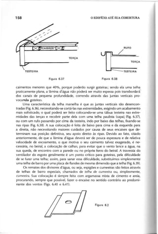 R U F O
/
caimentos menores que 40%, porque poderão surgir goteiras; sendo ela uma telha
praticamente plana, a lâmina d'água não póderá ser muito espessa pois transbordarr
dos canais de pequena profundidade, correndo através das juntas verticais pro-
vocando goteiras.
Uma característica da telha marselha é que as juntas verticais são desencon-
tradas (Fig.6.36), necessitando-se cortá-Ias nas extremidades, exigindo um acabamento
mais sofisticado, o qual poderá ser feito cólocando-se uma tábua testeira nas extre-
midades das terças e recobrir parte dela com uma telha paulista (capa), (Fig. 6.37),
ou com um rufo passando por cima da testeira, indo por baixo das telhas, fixando-se
nas ripas (Fig. 6.38). A sua colocação é feita de baixo para cima e da esquerda para
a direita, não necessitando maiores cuidados por causa de seus encaixes que de-
terminam sua posição definitiva, seu apoio direito às ripas. Devido ao fato, citado
anteriormente, de que a lâmina d'água deverá ser de pouca espessura e de relativa
velocidade de escoamento, o que motiva o seu caimento talvez exagerado, é ne-
cessária, no beiral, a colocação de calhas, para evitar que o vento lance a água, na
sua queda, de encontro com a parede ou no próprio forro do beiral. A travessia do
ventilador do esgoto geralmente é um ponto crítico para goteiras, pela dificuldade
de se furar uma telha; assim, para sanar essa dificuldade, substituímos simplesmente
uma telha de barro por uma placa de flandes de mesma dimensão que a telha (Fig.6.39).
Os remates dos divisares d'água, ou seja, espigães e cumeeiras são feitos através
de telhas de barro especiais, chamados de te lh a d e c u m e e ir a ou, simplesmente,
c u m e e ir a . Sua colocação é sempre feita com argamassa mista de cimento e areia,
procurando, sempre que possível, fazer o encaixe no sentido contrário ao predomi-
nante dos ventos (Figs. 6.40 e 6.41).
 
