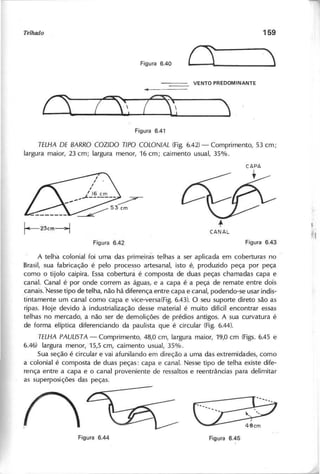 o
T E L H A D E B A R R O C O Z ID O T IP O C O L O N IA L (Fig. 6.42) - Comprimento, 53 cm;
largura maior, 23 cm; largura menor, 16 cm; caimento usual, 35%.
r-23cm---j t
CANAL
A telha colonial foi uma das primeiras telhas a ser aplicada em coberturas no
Brasil, sua fabricação é pelo processo artesanal, isto é, produzido peça por peça
como o tijolo caipira. Essa cobertura é composta de duas peças chamadas capa e
canal. Canal é por onde correm as águas, e a capa é a peça de remate entre dois
"canais.-Nessetipo de telha, não há"diferença entre capa e canal, podendo-se usar indis-
tintamente um canal como capa e vice-versa(Fig. 6.43). O seu suporte direto são as
ripas. Hoje devido à industrialização desse material é muito difícil encontrar essas
telhas no mercado, a não ser de demolições de prédios antigos. A sua curvatura é
de forma elíptica diferenciando da paulista que é circular (Fig. 6.44).
T E L H A P A U L IS T A - Comprimento, 48,0 cm, largura maior, 19,0 em (Figs. 6.45 e
6.46) largura menor, 15,5 cm, caimento usual, 35%.
Sua seção é circular e vai afunilando em direção a uma das extremidades, como
a colonial é composta de duas peças: capa e canal. Nesse tipo de telha existe dife-
rença entre a capa e o canal proveniente de ressaltos e reentrâncias para delimitar
as superposições das peças.
./"
~ ~
 