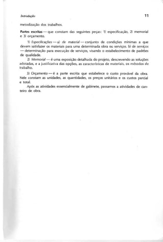 P a r t e s e s c r i t a s - que constam das seguintes peças: 1) especificação, 2) memorial
e 3) orçamento.
1) E sp e cifica çõ e s - a) d e m a te ria l- conjunto de condições mlnlmas a que
devem satisfazer os materiais para uma determinada obra ou serviços. b) d e se rviço s
- determinação para execução de serviços, visando o estabelecimento de padrões
de qualidade.
2 ) M e m o ria l- é uma exposição detalhada do projeto, descrevendo as soluções
adotadas, e a justificativa das opções, as características de materiais, os métodos de
trabalho.
3 ) O rça m e n to - é a parte escrita que estabelece o custo provável da obra.
Nele constam as unidades, as quantidades, os preços unitários e os custos parcial
e total.
Após as atividades essencialmente de gabinete, passamos a atividades de can-
teiro de obra.
 