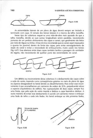 As extremidades laterais de um plano de água deverá sempre ser iniciado e
terminado com capa. O remate dos beirais laterais é o mesmo da telha marselha.
Nesse tipo de cobertura requer-se uma mão-de-obra mais apurada do que a
telha marselha, devido as suas juntas longitudinais serem paralelas, necessitando
portanto de um perfeito alinhamento das capas e canais, que geralmente são feitos
por meio de réguas ou linhas. A boa técnica recomenda que os canais sejam espaçados
o quanto for possível, dentro do limite das capas, para evitar estrangulamento da
seção do canal e evitar a necessidade de emboçamento, muito usado nos 'beirais
(Fig. 6.47). Essaabertura entre duas capas também facilita a passagem do ventilador
do esgoto, não necessitando de quebrar parte das extremidades do canal.
Um defeito ou inconveniente dessa cobertura é o deslizamento das capas sobre
a ação do vento, trazendo como conseqüências goteiras no meio do plano de água
ou aspecto desagradável no beiral devido ao desalinhamento. Para evitar esse incon-
veniente é que aconselhamos um caimento da ordem de 35%, prejudicando talvez
o aspecto arquitetônico do edifício. Nas superposições de duas capas, sempre fica
uma fresta, que pela ação do vento trepida e desloca a capa fazendo-a deslizar. A
outra maneira de evitar esse deslizamento é usando um caimento menor e emboçar
uma fiada de telha a cada três fiadas. No beiral emboçar as três primeiras fiadas,
 