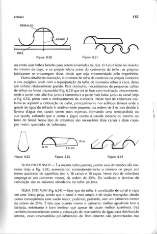 ou então usar telhas furadas para serem amarradas na ripa. O furo é feito no ressalto
do interior da capa, e na própria olaria antes do cozimento da telha; os próprios
fabricantes se encarregam disso, desde que seja encomendado pelo engenheiro.
Outro detalhe de execução, é o remate da telha de cumeeira na própria cumeeira
e nos espigões, onde com a superposição da telha de cumeeira sobre a capa, deixa
um orifício relativamente grande. Para obstruí-Io, necessitamos de pequenas calhas
de telhas na forma trapezoidal (Fig.6.52) que irá se fixar com inclinação descendente,
onde a parte mais alta fica junto à cumeeira e a parte mais baixa junto ao canal (veja
a Fig. 6.52), preso com o emboçamento da cumeeira. Nesse tipo de cobertura cos-
tuma-se suprimir a colocação de calha, principalmente nos edifícios térreos onde a
queda de água do telhado é relativamente pequena, da ordem de 3 m, isso devido à
lâmina d'água nos canais serem mais espessas, formando uma semiparábola na
sua queda, evitando que o vento a jogue contra a parede externa ou mesmo no
forro do beiral. Nesse tipo de cobertura são necessários doze canais e doze copas
por metro quadrado de cobertura.
( " ,'/ ' 12em
16em 40 em
T E L H A P A U L lS T lN H A - É a mesma telha paulista, porém suas dimensões são me-
nores (veja a Fig. 6.53), aumentando conseqüentemente o número de peças por
metro quadrado de superfície, isto é, 18 canais e 18 capas. Nesse tipo de cobertura
emprega-se um caimento menor, da ordem de 30%. Os cuidados e técnicas de
colocação são os mesmos abordados na telha paulista.
T E L H A T IP O P L A N (Fig. 6.54) - Essetipo de telha é constituído de canal e capa
em uma única peça, sendo que o canal é mais amplo e de seção retangular, dando
como conseqüência uma vazão maior, podendo, portanto, usar um caimento menor
da ordem de 25%. É fato que quanto menor o caimento melhor aparência tem a
fachada, entretanto é bom lembrar que apesar de trazer melhor aparência, traz
também inconvenientes como a colocação do reservatório de água para distribuição
interna, esses reservatórios pré-fabricados de fibro-cimento são padronizados nas
 