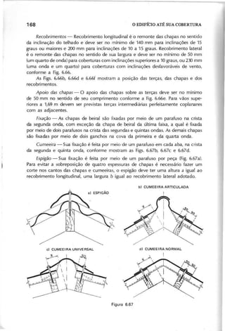 R e c o b rim e n to s - Recobrimento longitudinal é o remonte das chapas no sentido
da inclinação do telhado e deve ser no mínimo de 140 mm para inclinações de 15
graus ou maiores e 200 mm para inclinações de 10 a 15 graus. Recobrimento lateral
é o remonte das chapas no sentido de sua largura e deve ser no mínimo de 50 mm
(um quarto de onda) para coberturas com inclinações superiores a 10 graus, ou 230 mm
(uma onda e um quarto) para coberturas com inclinações desfavoráveis de vento,
conforme a Fig. 6.66.
As Figs. 6.66b, 6.66d e 6.66f mostram a posição das terças, das chapas e dos
recobrimentos.
A p o io d a s c h a p a s - O apoio das chapas sobre as terças deve ser no mínimo
de 50 mm no sentido de seu comprimento conforme a Fig. 6.66e. Para vãos supe-
riores a 1,69 m devem ser previstas terças intermediárias perfeitamente coplanares
com as adjacentes.
F ix a ç ã o - As chapas de beiral são fixadas por meio de um parafuso na crista
da segunda onda, com exceção da chapa de beiral da última faixa, a qual é fixada
por meio de dois parafusos na crista das segundas e quintas ondas. As demais chapas
são fixadas por meio de dois ganchos na cova da primeira e da quarta onda.
C u m e e ira - Sua fixação é feita por meio de um parafuso em cada aba, na crista
da segunda e quinta onda, conforme mostram as Figs. 6.67b, 6.67c e 6.67d.
E s p ig ã o - Sua fixação é feita por meio de um parafuso por peça (Fig. 6.67a).
Para evitar a sobreposição de quatro espessuras de chapas é necessário fazer um
corte nos cantos das chapas e cumeeiras, o espigão deve ter uma altura a igual ao
recobrimento longitudinal, uma largura b igual ao recobrimento lateral adotado.
 