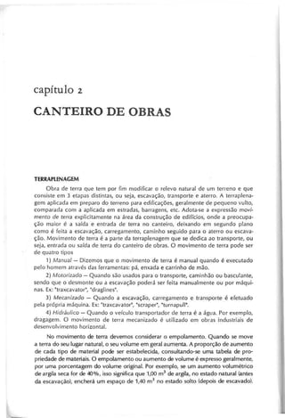 capítulo 2
CANTEIRO DE OBRAS
Obra de terra que tem por fim modificar o relevo natural de um terreno e que
consiste em 3 etapas distintas, ou seja, escavação, transporte e aterro. A terra plena-
gem aplicada em preparo do terreno para edificaçães, geralmente de pequeno vulto,
comparada com a aplicada em estradas, barragens, ete. Adota-se a expressão m o vi-
m e n to d e te rra explicitamente na área da construção de edifícios, onde a preocupa-
ção maior é a saída e entrada de terra no canteiro, deixando em segundo plano
como é feita a escavação, carregamento, caminho seguido para o aterro ou escava-
ção. Movimento de terra é a parte da terraplenagem que se dedica ao transporte, ou
seja, entrada ou saída de terra do canteiro de obras. O movimento de terra pode ser
de quatro tipos
1) M anual - Dizemos que o movimento de terra é manual quando é executado
pelo homem através das ferramentas: pá, enxada e carrinho de mão.
2 ) M o to riza d o - Quando são usados para o transporte, caminhão ou basculante,
sendo que o desmonte ou a escavação poderá ser feita manualmente ou por máqui-
nas. Ex: "traxcavator", "draglines".
3 ) M e c a n iza d o - Quando a escavação, carregamento e transporte é efetuado
pela própria máquina. Ex: "traxcavator", "scraper", "turnapull".
4 ) H id rá u lico - Quando o veículo transportador de terra é a água. Por exemplo,
dragagem. O movimento de terra mecanizado é utilizado em obras industriais de
desenvolvimento horizontal.
No movimento de terra devemos considerar o empolamento. Quando se move
a terra do seu lugar natural, o seu volume em geral aumenta. A proporção de aumento
de cada tipo de material pode ser estabelecida, consultando-se uma tabela de pro-
priedade de materiais. O empolamento ou aumento de volume é expresso geralmente,
por uma porcentagem do volume original. Por exemplo, se um aumento volumétrico
de argila seca for de 40%, isso significa que 1,00 m3
de argila, no estado natural (antes
da escavação), encherá um espaço de 1,40 m3 no estado solto (depois de escavado).
 