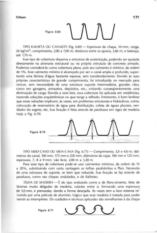 uvv
T IP O K A L H E T A O U C A N A L E T E (Fig. 6.69) - Espessura da chapa, 10 mm; carga,
24 kgf/m2
; comprimento, 2,üO a 7,00 m; distância entre os apoios, 3,60 m; e balanço,
até 1,70 m.
Esse tipo de cobertura dispensa a estrutura de sustentação, podendo ser apoiada
diretamente na alvenaria estrutural ou na própria estrutura de concreto armado.
Podemos considerá-Ia como cobertura plana, pois seu caimento é mínimo, da ordem
de 1%. Esse caimento mínimo é alcançado por ser o canal amplo e profundo, supor-
tando uma lâmina d'água bastante espessa, sem transbordamento. Devido às suas
próprias características de grande comprimento, foi introduzida no mercado para
vencer, sem necessidade de uma estrutura suporte intermediária, grandes vãos,
como em garagens, armazéns, depósitos, etc., evitando conseqüentemente uma
diminuição de carga. Devido a esse fato, essa cobertura foi aplicada em residências,
trazendo soluções arquitetõnicas no que tange a telhado. Entretanto, é bom lembrar
que essas soluções implicam, às vezes, em problemas estruturais e hidráulicos, como,
colocação de reservatório de água para distribuição, coleta de águas pluviais, ven-
tilador do esgoto, etc. Sua fixação é feita através de parafusos em vigas de madeira
(veja a Fig. 6.70).
T IP O M E IO -C A N O O U M E IA -C A N A (Fig. 6.71) - Comprimento, 3,0 e 4,0 m; diâ-
metros do canal, 100 mm, 175 mm e 250 mm; diâmetros da capa, 100 mm e 125 mm;
espessura, 7, 8 e 9 mm; vão livre, 2,üO m a 3,20 m.
Para esse tipo de cobertura pode-se usar caimentos mínimos, da ordem de 15
a 20%, substituindo com certa vantagem as telhas paulistinhas e Plan. Necessita
de uma estrutura de suporte, se bem que reduzida. Sua fixação se faz através de
parafusos, como nas chapas onduladas, e de Kalhetas.
T E L H A D E M A D E IR A - É do tipo ondulado como a de fibro-cimento, feita de
lâminas muito delgadas de madeira, coladas entre si, formando uma espessura
ge 5,0 mm, e prensadas, dando a forma desejada. Às vezes tem a face externa ré~'
vestida por uma película de alumínio. Lógico que essa madeira é tratada para poder
resistir as intempéries. Os cuidados e técnicas aplicadas são semelhantes à da chapa
 