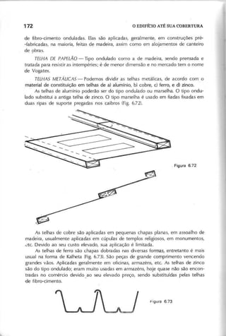 de fibro-cimento onduladas. Elas são aplicadas, geralmente, em construções pré-
-fabricadas, na maioria, feitas de madeira, assim como em alojamentos de canteiro
de ç:>bras.
T E L H A D E P A P E L Ã O - Tipo ondulado como a de madeira, sendo prensada e
tratada para resistir as intempéries; é de menor dimensão e no mercado tem o nome
de Vogatex.
T E L H A S M E T Á L IC A S - Podemos dividir as telhas metálicas, de acordo com o
màterial de constituição em telhas de a) alumínio, b) cobre, c) ferro, e d) zinco.
As telhas de alumínio poderão ser do tipo ondulado ou marselha. O tipo ondu-
lado substitui a antiga telha de zinco. O tipo marselha é usado em fiadas fixadas em
duas ripas de suporte pregadas nos caibros (Fig. 6.72).
As telhas de cobre são aplicadas em pequenas chapas planas, em assoalho de
madeira, usualmente aplicadas em cúpulas de templos religiosos, em monumentos,
de. Devido ao seu custo elevado, sua aplicação é limitada.
As telhas de ferro são chapas dobradas nas diversas formas, entretanto é mais
usual na forma de Kalheta (Fig. 6.73). São peças de grande comprimento vencendo
grandes vãos. Aplicadas geralmente em oficinas, armazéns, ete. As telhas de zinco
são do tipo ondulado; eram muito usadas em armazéns, hoje quase não são encon-
tradas no comércio devido. ao seu elevado preço, sendo substituídas pelas telhas
"Clefibro-cimento.
 