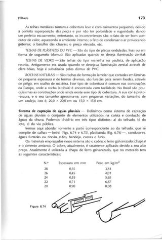As telhas metálicas tornam a cobertura leve e com caimentos pequenos, devido
à perfeita superposição das peças e por não ter porosidade e rugosidade, dando
um perfeito escoamento; entretanto, os inconvenientes são: o fato de ser bom con-
dutor de calor, aquecendo o ambiente interno; o fato de condensar o ar provocando
goteiras; o barulho das chuvas; o preço elevado, etc.
T E L H A S D E P L Á S T J ~ O S O U P V C - São do tipo de placas onduladas, lisas ou em
forma de cogumelo (d o m u s ). São aplicadas quando se deseja iluminação zenital-:
T E L H A S D E V ID R O - São telhas do tipo marselha o u paulista, de aplicação
restrita. Antigamente era usada quando se desejava iluminação zenital através de
clara-bóias, hoje é substituída pelos d o m u s de PVc.
R O C H A S N A T U R A IS - São rochas de formação lamelar que cortadas em lâminas
de pequena espessura e de formas diversas, são furadas para serem fixadas, através
de pl'êgo, em soalho de madeira. Esse tipo de cobertura é comum nas construções
da ,Europa, onde a rocha (ardósia) ,é encontrada com facilidade. No Brasil são pou-
quíssimas as construções onde ainda existe esse tipo de cobertura. A sua cor é preto-
-escura, e o seu tamanho aproxima-se, com pequenas variações, do tamanho de
um azulejo, isto é, 20,0 x 20,0 cm ou 15,0 x 15,0 cm.
S is te m a d e c a p ta ç ã o d e á g u a s p lu v ia is - Definimos como sistema de captação
de águas pluviais o conjunto de elementos utilizados na coleta e condução de
águas da chuva. Podemos 'dividi-Io em três tipos distintos: a) do telhado, b) do
lote, c) da via pública.
. Iremos aqui abordar somente a parté correspondente ao do telhado, que se
compõe de calhas - beiral (Figs. 6.74 e 6.75), platibanda (Fig. 6.76) -, condutores,
águas furtadas ou rincão, rufos, bandeja, curvas e funis.
Os materiais empregados nesse sistema são o cobre, o ferro galvanizado (chapas)
e o cimento amianto. O cobre, atualmente, é raramente aplicado devido a seu alto
preço. Atualmente é utilizada a chapa de ferro galvanizado, que no mercado tem
as segui ntes características:
N.O Espessura em mm Peso em kg/m2
28 0,35 3,81
26 0,45 4,01
24 0,55 5,65
22 0,71 6,87
20 0,90 8,08
 