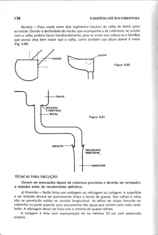 B a n d e ja - Peça usada entre dois segmentos (seções) de calha de beiral junto
ao rincão. Devido à declividade do rincão, que acompanha a da cobertura, na junção
com a calha poderia haver transbordamento, para se evitar isso coloca-se a bandeja
que possui área bem- maior que a calha, como também sua 'altura lateral é maior
(Fig. 6.80).
SOLDADAS E
REBITADAS ,
Devem ser executados depois da cobertura provisória e deverão ser rematados
e testados antes do recobrimento definitivo:
a) E m e n d a s - Serão feitas por soldagem ou rebitagem ou colagem. A superfície
a ser soldada deverá ser previamente limpa e isenta de graxas. Nas calhas e rufos
não se permitirão soldas no sentido longitudinal. As telhas de chapa deverão ter
colarinho na parte superior para escoamento das águas que correm pelo tubo venti·
lador. A rebitagem dever ser feita com o mínimo de quatro rebites.
A colagem é feita com superposição de no mínimo 10 cm com pasta-cola
própria.
 