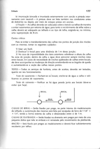 b) Im U n iz a ç ã o (zincada e imunizada externamente com zarcão e pintada inter-
namente com neutrol) - A pintura deve ser feita também nos condutores antes
de dobrá-Ios ou depois, por meio de estopas presas em arames.
c) F ix a ç ã o - As calhas deverão ser colocadas sobre o beiral e as telhas de maneira
a evitar vazamentos por retorno de água; para tanto o recobrimento da telha sobre a
calha deverá ser adequado ao telhado e ao tipo de telha, exigindo-se, no mínimo,
uma superposição de 8 em.
P o n to s c rític o s
Para se evitar o transbordamento das calhas nos pontos de junção dos rincões
com as mesmas, tomar os seguintes cyidados:
1) Usar um funil;
2) Deslocar- à bocal para uma distância de 1 m dessa junção;
3) No caso de impossibilidade dos itens anteriores sobrelevar a altura da calha
na zona de junção; dentro da calha a água deve percorrer sempre trechos retos
entre bocais. Em casos de necessidade de trechos quebrados de calhas entre bocais,
ela deve acompanhar as mudanças de direção arredondando-se os ângulos de queda
e aumentando-se a seção das calhas nesses pontos.
TESTES
- Todos os serviços de funilaria, antes de aceitos, deverão ser testados,
quanto ao seu funcionamento.
T e s te d e v a z a m e n to - Fecham-se os bocais; enche-se de água a calha e veri-
ficamos os pontos de vazamento.
T e s te d e c a im e n to - Verificar se há água parada junto aos bocais (deve-se
evitar que haja).
1BOCAL
( ÂGUA
lBOCAL
(AGUA
C A L H A S D E B E IR A L - Serão fixadas por prego, na parte interna do madeiramento
do telhado; a sustentação das mesmas será feita por escápulas de ferro de 1 1/8" x
x 1/4", tendo a forma externa da calha e distanciadas entre si de 1 m.
C A L H A S D E P L A T lB A N D A - Serão fixadas na alvenaria sem pregos por meio de uma
pequena dobra que nela se embute e é rematada pelo revestimento da platibanda.
R IN C Ã O - Será fixado por pregos ao madeiramento e deverá ficar suficientemente
recoberto por telhas.
 