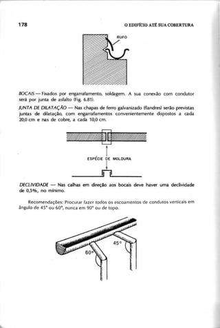 B O C A IS - Fixados por engarrafamento, soldagem. A sua conexão com condutor
será por junta de asfalto (Fig. 6.81).
J U N T A D E D IL A T AÇÃO - Nas chapas de ferro galvanizado (flandres) serão previstas
juntas de dilatação, com engarrafamentos convenientemente dispostos a cada
20,0 cm e nas de cobre, a cada 10,0 cm.
;;.; ';'.
;.;. ~.
------ ------
i
ESPÉCIE DE MOLDURA
t
____ 11 _11 _
D E C L lV ID A D E - Nas calhas em direção aos bocais deve haver uma declividade
de 0,5%, no mínimo.
Recomendações: Procurar fazer todos os escoamentos de condutos verticais em
ângulo de 4 5 ° ou 60°
, nunca em 90° ou de topo.
 