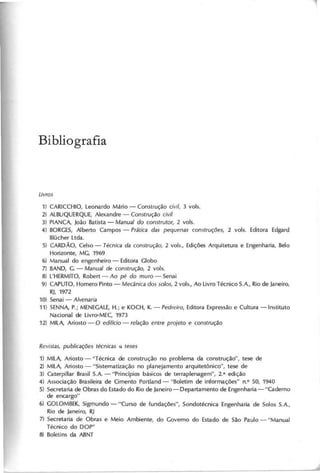 B i b lio g r a fia
1) CARICCHIO, Leonardo Mário - C o n s tru ç ã o c iv il, 3 vols.
2) ALBUQUERQUE, Alexandre - C o n s tru ç ã o c iv il
3) PIANCA, João Batista - M a n u a l d o c o n s tru to r, 2 vols.
4) BORCES, Alberto Campos - P rá tic a d a s p e q u e n a s c o n s tru ç õ e s , 2 vols. Editora Edgard
Blücher Ltda.
5) CARDÃO, Celso - T é c n ic a d a c o n s tru ç ã o , 2 vols., Edições Arquitetura e Engenharia, Belo
Horizonte, MC, 1969
6) Manual do engenheiro - Editora Clobo
7) BAND, C. - M a n u a l d e c o n s tru ç ã o , 2 v o ls .
8) L'HERMITO, Robert - A o p é d o m u ro - Senai
9) CAPUTO, Homero Pinto - M e c â n ic a d o s s o lo s , 2 vols., Ao Livro Técnico S.A., Rio de Janeiro,
RJ, 1972
10) Senai - A lv e n a ria
11) SENNA, P.; MENECALE, H.; e KOCH, K. - P e d re iro , Editora Expressão e Cultura -Instituto
Nacional de Livro-MEC, 1973
12) MILA, Ariosto - O e d ifíc io - re la ç ã o e n tre p ro je to e c o n s tru ç ã o
1) MILA, Ariosto - "Técnica de construção no problema da construçãd', tese de
2) MILA, Ariosto - "Sistematização no planejamento arquitetõnico", tese de
3) Caterpillar Brasil S.A. - "Princípios básicos de terraplenagem", 2.a edição
4) Associação Brasileira de Cimento Portland - "Boletim de informações" nO 50, 1940
5) Secretaria de Obras do Estado do Rio de Janeiro-Departamento de Engenharia-"Caderno
de encargo"
6) COLOMBEK, Sigmundo - "Curso de fundações", Sondotécnica Engenharia de Solos S.A.,
Rio de Janeiro, RJ
7) Secretaria de Obras e Meio Ambiente, do Coverno do Estado de São Paulo - "Manual
Técnico do DOP"
8) Boletins da ABNT
 