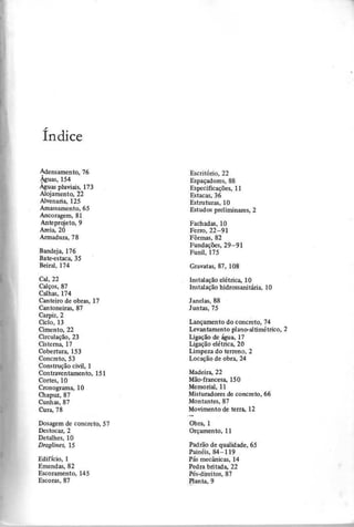 Í n d ic e
Adensamento,76
Águas, 154
Águas pluviais, 173
Alojamento, 22
Alvenaria, 125
Amassamento, 65
Ancoragem, 81
Anteprojeto, 9
Areia, 20
Armadura, 78
Escritório, 22
Espaçadores, 88
Especificações, 11
Estacas, 36
Estruturas, 10
Estudos preliminares, 2
Bandeja, 176
Bate-estaca, 35
Beiral, 174
Fachadas, 10
Ferro, 22-91
Fôrmas, 82
Fundações, 29-91
Funil, 175
Cal,22
Calços, 87
Calhas, 174
Canteiro de obras, 17
Cantoneiras, 87
Carpir,2
Ciclo, 13
Cimento, 22
Circulação, 23
Cisterna, 17
Cobertura, 153
Concreto, 53
Construção civil, 1
Contraventamento, 151
Cortes, 10
Cronograma, 10
Chapuz,87
Cunhas, 87
Cura, 78
Instalação elétrica, 10
Instalação hidrossanitária, 10
Janelas, 88
Juntas, 75
Lançamento do concreto, 74
Levantamento plano-altimétrico, 2
Ligação de água, 17
Ligação elétrica, 20
Limpeza do terreno, 2
Locação de obra, 24
Madeira, 22
Mão-francesa, 150
Memorial, 11
Misturadores de concreto, 66
Montantes, 87
Movimento de terra, 12
Dosagem de concreto, 57
Destocar,2
Detalhes, 10
D r a g lin e s , 1 5
Obra, 1
Orçamento, 11
Edifício, 1
Emendas, 82
Escoramento, 145
Escoras, 87
Padrão de qualidade, 65
Painéis, 84-119
Pás mecânicas, 14
Pedra britada, 22
Pés-direitos, 87
!"anta, 9
 