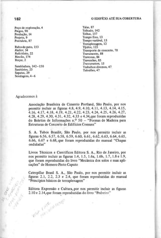 Sambladura, 142-150
Sanitários, 23
Sapatas, 29
Sondagens, 4-6
Talas, 87
Telhado, 142
Telhas, 157
Tempo fixo, 13
Tempo variável, 13
Terraplenagem, 12
Tijolos, 125 .
Transporte de concreto, 70
Travamento, 88
Travessas, 84
Travessões, 85
T r a x c a v a to r s , 1 5
Trabalhos diversos, 47
Tubulões, 47
Poço de exploração, 4
Pregos, 90
Produção, 14
Projeto, 9
Pontalete, 87
Rabo-de-pato, 153
R a d ie r , 34
Refeitório, 22
Rincão, 174
Roçar, 2
Associação Brasileira de Cimento Portland, São Paulo, por nos
permitir incluir as figuras 4.8,4.9,4.10,4.11,4.13,4.14,4.15,
4.16,4.17,4.18,4.19,4.21,4.22,4.23,4.24,4.25, 4.26, 4.27,
4.28,4.29,4.30,4.31,4.32,4.33 e 4.34,que foram reproduzidas
do Boletim de Inf()rmações n.o 50 - "Formas de Madeira para
Estruturas de Concn;tóde Edifícios Comuns"
."("
S. A. Tubos Brasilit, Sãu Paulo, por nos permitir incluir as
figuras 6.56, 6.57, 6.58, 6.59, 6.60, 6.61, 6.62,6.63,6.64,6.65,
6.66, 6.67 e 6.68, que foram reproduzidas do manual "Chapas
onduladas"
Livros Técnicos e Científicos Editora S. A., Rio de Janeiro, por
nos permitir incluir as figuras 1.4, 1.5, 1.6a, 1.6b, 1.7,1.8 e 1.9,
que foram repioduzidas do livro "Mecânica dos solos e suas apli-
cações" de Homero Pinto Caputo
Caterpillar Brasil S. A., São Paulo, por nos permitir incluir as
figuras 2.1, 2.2, 2.3 e 2.4, que foram reproduzidas do manual
"Princípios básicos de terraplenagem"
Editora Expressão e Cultura, por nos permitir incluir as figuras
2.10 e 2.l4,que for~ reproduzidas do livro "Pedreiro"
 