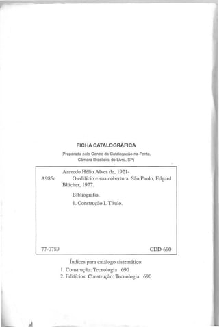 (Preparada pelo Centro de Catalogação-na-Fonte,
Câmara Brasileira do Livro, SP)
A zeredo H élio A I ves de, 1921-
A 985e O edifício e sua cobertura. S ão P aulo, E dgard
B lücher, 1977.
B ibliografia.
1. C onstrução I. T ítulo.
Índices para catálogo sistem ático:
1. C onstrução: T ecnologia 690
2. E difícios: C onstrução: T ecnologia 690
 