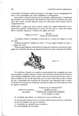 a mais baixa; b} eliminar o tempo de espera; c) em alguns casos a desagregação do
solo é uma necessidade para maior facilidade no carregamento.
Para reduzir o tempo variável é preciso planejar cuidadosamente a localização
das estradas e vias de transporte. Não obstante a linha reta ser a distância mais curta
entre dois pontos, convém, algumas vezes, dar voltas para evitar rampas fortes e
congestionamento.
PRODUÇÃO - viagens por hora e metros cúbicos por viagem determinam· a pro-
dução das máquinas. Conhecendo-se o tempo de ciclo, que é a soma dos tempos
fixos e variáveis, calcula-se o número de viagens por hora.
. 60 min
Viagens por hora = .
Tempo do ciclo (minuto)
A produção horária é calculada conhecendo-se o número de viagens ou ciclo
por hora.
Produção horária (m3
medidos no corte) = m3
por viagem (medido no corte) x
x viagens por hora.
Vejamos agora algumas características de algumas máquinas comumente empre-
gadas em movimento de terra, na preparação do terreno para construção do edifício.
P á s m e câ n ica s. Quando os conjuntos transportadores são carregados por meio
de pá mecânica, é preciso calcular o número de conjuntos necessários para conservar
a pá mecânica trabalhando todo o tempo. Para isso, é preciso assumir que a pá me-
cânica trabalhe os 60 min de cada hora, pois do outro modo não se teria a certeza
de que a capacidade dos conjuntos de transportes seria adequada todo o tempo.
O número de conjuntos de transportes necessários podem ser encontrado por meio
da seguinte expressão:
Produção da pá mecânica/m
3
/h
número de conjuntos _ medido no corte
necessários Produção dos conjuntos de transporte
(m3
/h medido no corte)
As condições que influem no rendimento da pá mecânica são:
a} curva que faz a lança em seu movimento giratório para alcançar o caminhão;
b) tipo do material com que se trabalhe;
c) o tamanho da caçamba da pá mecânica;
d} a profundidade de escavação.
 