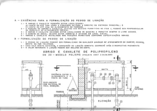 A - EXIGÊNCIAS PARA A FORMALIZAÇÃO DO PEDIDO DE LIGAÇÃO
1 - O ABRIGO E CAVALETE PODERÃO ESTAR LOCALIZADOS'
o) -JUNTO O~ AT~ 7,Om. (PARA A ESQUEROA OU PARA A DIREITA) DA ENTRADA PRINCIPAL; E
b)-,IIJNTO OU ATÉ 1,5m. DO ALINHAMENTO DO TERRENO.
2 - A POSiÇÃO DO ABRIGO E CAVALETE, DENTRO DAS MEDIDAS P!;:RMIT'DAS NO ITEM 1, PODERÁ SER PERPENDICULAR
OU PARALELA AO ALINHAMENTO PREDIAL.
3 - O A~RIGO E CAVA,LETE DEVER,ÃO ESTAR LOCALIZADOS DE MANEIRA A PER"IITIR SEMPRE O LIVRE ACESSO.
4 - O NUMERO DO IMOVEL DEVERA ESTAR CORRETO E AFIXADO EM LOCAL VISIVEL.
5 - ABRIGO E CAVALETE INSTALADOS NAS POSiÇÕES PERMITIDAS CONFORME ESPECIFICAÇÕES ABAIXO.
8 - FORMALIZAÇÃO DO PEDIDO DE LIGAÇÃO
1 - O"PEDIDO DE LIGAÇÃO PODERÁ SER FORMALIZADO EM QUALQUER U N ID A D E D E A T E N D IM E N T O D A S A B E S p ' PESSOAL
MENTE OU POR TELEFONE.
2 - CASO HAJA DÉBITO ANTERIOR, A CONCESSÃO DA LIGAÇÃO SOMENTE OCORRERÁ APÓS O RESPECTIVO PAGAMENTO.
3 - O VALOR REFERENTE 11 LIGAÇÃO PODERÁ SER" INCLUíDO EM CONrA.
A B R I G O E C A V A L E T E
DN 20 - MODELO
• • •
A
DISTÂNCIA ENTRE O
ALINHAMENTO E(
PONTA DO TUBO
NIVELAMENTO
COM MATERIAL DE
FÁCIL REMOÇÃO.
1 5 0
t"(MiNIMO)
I
•••
A
o
'"
<t
.~ .
-ii+-
 