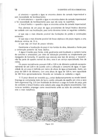 a) a rte zia n o - quando a água se encontra abaixo da camada impermeável e
sem necessidade de bombeamento;
b) se m i-a rte zia n o - quando a água se encontra abaixo da camada impermeável
e há necessidade de bombeamento para que ela surja na superfície;
c) le n ço l fre á tico - quando a água se encontra acima da camada impermeável.
Para abertura de um poço de água provenientes de lençol freático devemos
ter cuidado com sua localização; para tanto devemos tomar os seguintes cuidados;
a) que seja o mais distante possível das fundações do prédio e construções
existentes;
b) que seja o mais distante possível de fossas sépticas e de poços negros, a uma
distância mínima de 15 m.
c) que seja um local de pouco trânsito.
Geralmente a localização do poço é nos fundos da obra, deixando a frente para
a construção posterior da fossa séptica.
A água é trazida para frente, onde geralmente está localizado o canteiro (usina
de concreto e amassador), por meio de tubulação provisória ou simplesmente por
mangueira de borracha. O operário que executa esse tipo de serviço, o "poceiro",
não faz parte do quadro normal da obra; esse é um serviço especializado, fora de
rotina.
Os poços normalmente possuem 0,80 a 1,00 m de diâmetro podendo excepcio-
nalmente ter até 2,00 m de acordo com a utilização e consumo de água. A capa-
cidade de um poço é definida por metro de altura de água armazenada. Assim, um
poço de 0,80 m de diâmetro, com uma altura de água de 1,00 m, tem capacidade
de 500 litros aproximadamente. Deverão ser tomados os cuidados a seguir.
1) O poço deverá ser revestido pa.u evitar desbarrancamento ou erosão lateral.
Emprega-se comumente tijolo de barro cozido colocado de espelho em crivo a seco
(sem argamassa) (Fig. 2.5) com finalidade de diminuir a carga no fundo do poço, pois
do contrário o lençol freático seria vedado pela carga do próprio revestimento. Cos-
tuma-se também, empregar como revestimento anéis ou tubo de concreto, sendo
este o mais trabalhoso.
 
