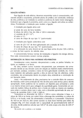 Para ligação de rede elétrica, devemos encaminhar carta à concessionária, soli-
citando estudo e orçamento, juntando planta do prédio a ser construído, endereço
da obra, potência a ser instalada no canteiro e potência do maior motor empregado.
Esclarecer que a ligação é provisória, assim como se a ligação será aérea ou subter-
rânea. Providenciar a instalação para receber a ligação.
A in sta la çã o p a ra lig a çã o a é re a se rá
a) poste de cano de ferro fundido;
b) altura de 6,00 m fora do chão e 1,00 m enterrado;
d cond uíte de 0 1 1/2"*;
d) cabo n.O2*;
e) caixa de chapa de aço tipo "L" (padronizada).
A in sta la çã o p a ra lig a çã o su b te rrâ n e a se rá
a) cano de 0 3 1/2" de ferro galvanizado até a testada do lote;
b) caixa de chapa de aço tipo "M" (padronizada);
c) a colocação da caixa deverá ser tal, que fique acima do piso 1,50 a 2,00 m,
a contar da face superior da referida caixa.
A concessionária fornece normas de instalações e ligações de energia elétrica.
Para cada concessionária existem normas próprias.
D I S T R I B U i Ç Ã O D E Á R E A S P A R A M A T E R I A I S N Ã O - P E R E C í V E I S
Consideramos como materiais não-perecíveis a areia, as pedras britadas, os
tijolos, as madeiras e os ferros.
Na obra, existem outros materiais não-perecíveis, que entretanto são arma-
zenados devido ao seu elevado custo em relação ao material citado anteriormente,
por exemplo, azulejos, conexões e tubos de ferro galvanizado conduíte, etc. Como
esses materiais são aplicados quando a obra já está em fase de cobertura, vedos
concluídos, são armazenados dentro da própria obra, evitando-se a construção de
um barracão maior.
~- No andamento da obra, precisamos ter o controle diário de consumo
de materiais, assim como produção da mão-de-obra para cada serviço, para a devida
apropriação. Assim podemos ter no canteiro um depósito para armazenar a areia
e ao mesmo tempo servir para cubagem da quantidade gasta. Construindo um cer-
cado de madeira (tábua de pinho), çom o fundo em tijolo ou mesmo em madeira,
para evitar o contato direto com o ~Io, com a dimensão aproximada de urna car-~
roceria de caminhão (5,00 x 2,30 x 0,60 m).
Tomaríamos as dimensões de 5,00 m x 2,00 m como referentes à base, e a
altura de 1,00 m na frente, por onde é feita a descarga dos caminhões, e a altura de
0,70 m, e no fundo, onde são alimentados a betoneira e o amassador. Cotaríamos
de 10,0 cm em 10,0 cm, dois cantos opostos ou duas faces internas para efeito de
cubagem (Fig. 2.7). Esse cercado tem a capacidade de aproximadamente 6,00 m3
de areia, donde podemos calcular que 1,00 m3
de areia ocupa uma área de 2,00 m
2
de terreno.
'D e acordo com a potência a ser instalada
 
