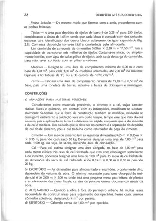 , P e d ra s b rita d a s - Do mesmo modo que fizemos com a areia, procedemos com
~ pedras britadas.·
T ijo lo s - A área para depósito de tijolos de barro é de 0,25 m
2
para 250 tijolos,
considerando a áltura de 1,65 m sendo que cada bloco é coroado com dez unidades
esparsas para identificação dos outros blocos adjacentes de igual capacidade (Fig.
2.8). Com essa disposição torna-se fácil a conferência pelo almoxarife.
Um caminhão de carroceria de dimensões 5,00 m x 2,30 m =;' 11,50 m
2
, tem a
capacidade de transportar seis milheiros de tijolos. Costuma-se pintar, ou simples-
mente borrifar, com água de cal as pilhas de tijolos, após cada descarga do caminhão,
para não haver confusão com as pilhas anteriores.
M a d e ira s - Designá-se uma área de comprimento mlnlmo de 6,00 m e com,
base de 1,00 m2
, para cada 1,00 m3
de madeiras arrumadas, até 2,00 m3
no máximo.-
Equivale a 60 tábuas de 1", ou a 30 caibros de 10/10 cm/m
2
.
F e rro s - Calcular uma área de comprimento mínimo de 15,00 m e_O,50m2
de
base, para uma tonelada de barras, inclusive a banca de dobragem e montag~m.
C O N S T R U Ç Õ E S
a) ARMAZÉNS PARA MATERIAIS PERECíVEIS
Consideramos como materiais perecíveis, o cimento e a cal, cujas caracte-
rísticas físicas e químicas, em contato com as intempéries, modificam-se substan-
cialmente. Sabemos que o ferro de construção também se modifica, oxidando-se
(ferrugem), entretanto a oxidação leva um certo tempo, tempo esse que não deverá
ocorrer, pois a aplicação do ferro é relativamente rápida, enquanto que a do cimento
e da cal é imediata. Um cuidado que se deve ter no canteiro é a separação do depósito
de cal do de cimento, pois a cal trabalha como retardador da pega do cimento. ,
C im e n to - Um saco de cimento tem as seguintes dimensões: 0,65 m x 0,35 m x
x 0,15 m, pesando cada saco 50 kg. Devemos designar uma área de 1,00 m2
para
cada 1500 kg, ou seja, ~ saco~ i~uind~ea de circula~o. ~ -
Cal- Para cal extinta designar uma área abrigada, na base de 1,00 m
2
para
cada _metro cúbico. No caso de cal hidratada que vem com embalagem semelhante
à do cimento, podemos designar uma área de 1,00 m2
para 35 sacos de cal hidratada.
As dimensões do saco de cal hidratada é de 0,55 m x 0,30 m x 0,10 m pesando
20 kg,
b) ESCRITÓRIO- A2 dimensões para almoxarifado e escritório, propriamente dito,
depende'm do volume_da obra. O mínim<2 necessário para uma obra-padrão resi-
dencial é de -2,00 m x 3,00 m, onde terá uma pequena mesa para leitura de plantas
e arquivamento das notas fiscais, cartões de ponto e outros documentos usuais da
obra. ""'---
d ALOJAMENTO - Quando a obra é fora do perímetro urbano, há muitas vezes
necessidade de construir áreas para alojamento dos operários. Nesse caso, usamos
cômodos coletivos, designando 4 m2
por pessoa,
d) REFEITÓRIO
- Cabendo cerca de 1,00 m2
por operário.
 