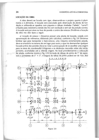 LOCAÇÃO DA OBRA
A obra deverá ser locada com rigor, observando-se o projeto quanto à plani-
metria e à altimetria. A locação será executada após observação da planta de fun-
dação e utilizando-se quadros com piquetes e tábuas niveladas ("tabela", "curral")
e fixados para resistirem a tensão dos fios sem oscilação e sem sair da posição correta.
A locação será por eixos ou face de parede e centro das estacas. Dividimos a locação
da obra nos dois tipos a seguir.
a) L o c a ç ã o d e e s ta c a s - Devemos possuir uma r:>lanta de locação, cotada com
aproximação de milímetros, 'elaborada pelo calculista, conforme a Fig. 2.9. Devemos
lembrar que para transportar o bate-estacas, uma máquina extremamente pesada,
deve-se arrastá-Io no terreno de um lugar para outro, o que iria desmanchar qualquer
locação prévia das paredes. Deve-se notar a preocupação de se escolher uma origem
---- ----~
para 2s ei)~os~e coord~ad~~rtogol}a~_ e .as distâncias marcadas sobre eles serão;
portanto, ac~muladas até a referida origem. No local providenciamos a colocação
d -s (.",
J '( ; '~áa ~~Ia, ·confo~me mostra a Fig. 2.10 form~da de tábuas de pinhode1" de espes-
sura .!:. pontaletes de 3" x 3". A largura da tábua de pinho poderá ser de 15,0, 20,0
EXISTENTE
I
+~
.nb..~
!1 0 I"! I I I
8 .
 