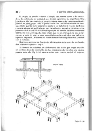 b) L o c a ç ã o d e p a re d e s - Tanto a locação das paredes como a das estacas
deve, de preferência, ser executada por técnico, agrimensor ou engenheiro.~
locação mal feita trará desarmonia entre o projeto e a execução, cujas consg.qüências_
.poderão ~em graves. Caso se- possa contar com um mestre-de-obras de certa
capacidade, quando muito poderíamos aceitar o seu trabalho de locação desde que
a mesma seja por nós verificada nas suas partes bási.~as (esquadros perfeitos com~
,primentos totais exatos). Ao marcarmos as posições das paredes, devemos inicialmente
fazê-Io pelo eixo e, em seguida, medir o tijolo que vai ser empregado na obra e mar-
carmos, a partir do eixo, as duas extremidades ou faces do tijolo que definem a
espessura da parede. Geralmente nas plantas as espessuras das paredes não conferem
com a realidade.
Quanto ao processo de fixação dos alinhamentos no terreno, são conhecidos
dois processos expostos a seguir.
1) Processo dos cavaletes. Os alinhamentos são fixados por pregos cravados
em cavaletes. Estes são constituídos de duas estacas cravadas no solo e uma travessa
pregada sobre elas (Fig. 2.13a), deve-se evitar tanto quanto possível tal processo,
1'-11
1 " · 1
:::':
~~.;.
-)
'{ :/
.
 