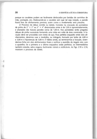 porque os cavaletes podem ser facilmente deslocados por batidas de carrinhos de
mão, pontapés, etc. Deslocando-se o cavalete sem que tal seja notado, a parede
ficará fora do alinhamento previsto, assim como o nivelamento será precário.
2) Processo da tábua corrida ou tabela. Consiste ria cravação de pontaletes
de pinho de 3" x 3" ou 3" X 4" distanciados entre si de 1,50 m aproximadamente,
e afastados das futuras paredes cerca de 1,50 m. Nos pontaletes serão pregadas
tábuas de pinho sucessivas formando uma cinta em volta da área construída. A lo-
cação deve ser procedida com trena de aço. Para perfeito esquadro entre dois ali-
nhamentos, devemos usar o teodolito, ou triângulo, formado por lados de 4,00 m
e 3,00 m e hipotenusa de 5,00 m. É hábito ainda, ao terminarmos a locação, esten-
dermos linha em dois alinhamentos finais e verificar a exatidão do ângulo reto com
o aparelho. Se o primeiro e o último esquadros estão perfeitos, os intermediários
também estarão, salvo engano, facilmente visíveis e retificáveis. As Figs. 2.10 e 2.14,
mostram o processo da tabela.
 