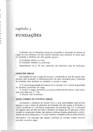 c a p ítu lo 3
F U N D A Ç Õ E S
Fundações são os elementos estruturais destinados a transmitir ao terreno as
cargas de uma estrutura. Um dos critérios adotados para classificar os vários tipos
de fundação é dividi-Ios em dois grandes grupos:
~ fundações diretas ou rasas.
6) fundações indiretas ou profundas.
L Apresentamos na p. 30 uma subdivisão dos diferentes tipos de fundações.
~DAÇÕES DIRETAS
São aquelas em que a carga da estrutura é transmitida ao solo de suporte dire-_ .
~mente pela fundação. O dimensionamento da área necessá~ para o elemento
da fundação deve satisfazer as condições essenciais a seguir.
1) O centro de gravidade da fundação deve coincidir com o centro de gravidade
do elemento transmissor de carga.
2) Tendo P a carga a transmitir e p a pressão admissivel do terreno, a área neces-
sária será dada por 5 = P /p .
3) Solução mais econômica.
~1kLÇOR!JDA ,OU CONTíNUA, ~
Constatada a existência de terreno firme ~a UPla I?rofundidade relativ~ente.
pequena e que a altura do elemento de fundação nã6 ~stá sujeita a:limitações,_o
~ãitério e~~ômic~ j>de blocos esgLo.oa<i-os eJll..a'!y..eJ:lar~a-(Fig.
3.1). A execução
os degraus devé ser feita de modo a obedecer um ângulo de 45°, para que o bloco
trabalhe à compressão simples. ~ sapat~oJ:ltínuas s,in;ples, ge~almente a profun-
didade não deve ultrapassar a 1 m, caso contrário, o trabalho torna-se antieconômis;;o.
- ~ ~-
EXECUÇÃO- Na execução das sapatas contínuas ou corridas simples devemos
proceder conforme segue.
 