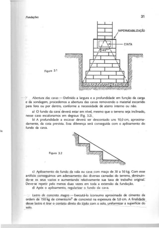 IMPERMEABILlZAÇÁO
I
----7 A b e r tu r a d a s c a v a s - : - Definido a largura e a profundidade em função da carga
e da sondagem, procedemos a abertura das cavas removendo o material escorrido
para fora ou por dentro, conforme a necessidade de aterro interno ou não.
I
a) O fundo da cava deverá estar em nível, mesmo que o terreno seja inclinado,-
nesse caso escalonamos em degraus (Fig. 3.2)._
b) A profundidade a escavar deverá ser descontado uns 10,0 cm, aproxima-
damente, da cota prevista. Essa diferença será consegui da com o apiloamento do
fundo da cava.
c) Apiloamento do fundo da vala ou cava com maço de 30 a 50 kg. Com esse
artifíciownseguimos um ade~mento das diversas camadas do terreno, diminuin-
do-se o~ seus ~azios e aumentandorelativamente sua taxa de trabalh;-originaT
Deve-se repetir pelo menos duas vezes em toda a extensão da fundação.
d) Após a apiloamento, regularizar o fundo da cava.
- - 7 L a ~ ~ r e .t o ~ ! .2 .- - Executá-Ia (consumo aproximado de cimento da
ordem de 150 kg de cimento/m3
de concreto) na espessura de 5,0 em. A finalidade
~tLo é ti@r o~c~o-direto c!o.J!.j2!ocoffi-o_s-oIQ,_uniformizar a superf~
solo. ~---
 