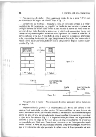 ~ .-/ A s s e n ~ ~ e n to .s J e -tii~ - ~ mista de cal e areia 1 :4/12 com
escalonamento de largura de acordo com a Fig. 3.2.
I C o ro a m e n to d a fu n d a ão - Executar a cinta de concreto armado e .a l..JIlper-
meabilizãÇãõ.O coroamento oureSjJalâÔ da fundação para receber a parede de
u-mti]OTo d~erá s~r~lo ~eio e para receber a parede de meio tijolo de-
verá ser de um tijolo. Procede-se assim com o objetivo de economizar fôrma, pois
usaremos o tijolo em espelho, assentado com argamassa de cimento e areia de 1 :4,
como esclarece a Fig. 3.3. A finalidade da cinta é absorver os recalques_diferenciais
e ~ma J!1elhor distri~uição-~ das paredes ~a fu~dação. Nos terrenos -incli-
nados a cinta deverá ser executada em nível e ultrapassar os degraus fazendo super-
posição (Fig. 3.4).
111111 I
I1I1I111 i
I
0=1==
I0==-1========='
Iln
~ 1 1/2 TIJOLO ~
CINTA
'7
t [I~-DD
1/2 TIJOLO':~;;
...L :,~:,.
I_I
DD
I~_I
DD
I I
l 1 TIJOLO 1_
SUPERPOSICÃO
DA CINTA
:=t----J
I
:
CINTA SUPERPOSIÇÃO
>r' DA CINTA
-:,~
~ CINTA
, ~
.
P a s s a g e m p a ra o e s g o to - Não esquecer de deixar passagem para a tubulação
do esgoto.
tm p e rm e a b iliz a ç ã o p e rfe ita - A impermeabilização deverá ser perfeita e cui-
dadosa. Será executada em duas partes: 1) impermeabilizar na parte interna do
aterro envolvendo a cinta de concreto armado; 2) na execução da alvenaria (elevação)
acima do piso 30 cm, aproximadamente, impermeabilizar internamente e envolver
o tijolo até a face externa (Fig. 3.5). A impermeabilização é feita com argamassa de
cimento e areia no traço de 1:4 com adição de impermeabilizante, na proporção
recomendada pelo fabricante. Deverá esse revestimento ser desempenado e quei-
mado à colher. A ABNT em seus estudos referente à impermeabilização, recomenda
que o revestimento não seja queimado à colher e nem à desempenadeira de aço.
 