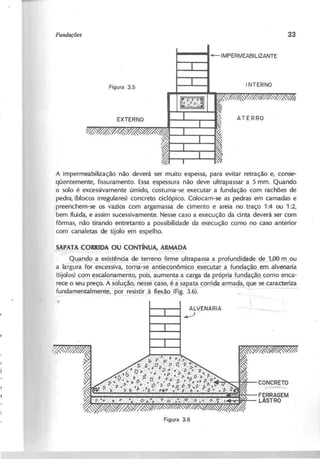 A impermeabilização não deverá ser muito espessa, para evitar retração e, conse-
qüentemente, fissuramento. Essa espessura não deve ultrapassar a 5 mm. Quando
o solo é excessivamente úmido, costuma-se executar a fundação com rachões de
pedra, (blocos irregulares) concreto ciclópico. Colocam-se as pedras em camadas e
preenchem-se os vazios com argamassa de cimento e areia no traço 1:4 ou 1 :2,
bem fluida, e assim sucessivamente. Nesse caso a execução da cinta deverá ser com
fôrmas, não tirando entretanto a possibilidade da execução como no caso anterior
com canaletas de tijolo em espelho.
S A P A A ....Ç O R R ID A O U C O N T íN U A , A R M A D A
~-~- -----
Quando a existênda de terreno firme ultrapassa a profundidade de l,OO_m_
ou
a larg~for excessiva, ,~ornâ="se~nt~nômic9_ ex~.9J.ta,LaJ~ªº-em-abJ-enaria
(tijolos) ~o~scalonamento, pois, aumenta a carga da própria fundação_fomo enca-
rece o seu preço. ÃSOlução, nesse caso,.é à_sapata corrida armada, que se caracteriza
fundamentalmente, ~resistir à f1ex..ão,
(Fig. 3.6). - ~- - . -- -~
ALVENARIA
....-J r
CONCRE1.0
~
FERRAGEM
LASTRO
 
