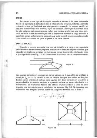 "I'llllf
,llllllii
Recorre-se a esse tipo de fundação quando o terreno é de baixa resistência
(fraco) e a espessura da camada do solo é relativamente profunda. Estando a camada
resistente a uma profundidade que não permite a cravação de estacas, devido ao
pequeno comprimento das mesmas, e por ser onerosa a remoção da camada fraca
de solo, optamos pela construção do r a d ie r , que consiste em formar uma placa con-
tínua em toda a área da construção com o objetivo de distribuir a carga em toda a
superfície, a mais uniformemente possível, para tanto constrói-se em concreto armado
com armadura cruzada na parte superior e na parte inferior.
_SAPAT~ ISOLADA.
/
j"Quando o terreno apresenta boa taxa de trabalho e a carga a ser suportada
pelo terreno é relativamente pequena, costumam-se executar sapatas isoladas que
poderão ser simples ou armadas, em formato de tronco de pirâmide, interligadas entre
si por vigas baldram1(Fig. 3.7). O critério mais econômico para o dimensionamento
F ; r ~
I
das sapatas, consiste em procurar um par de valores a e b , que, ~Iém de satisfazer a
condição S n e c = a x b , permita o uso da mesma ferragem em ambas as direções.
Existem vários critérios de cálculo para sapatas. Um deles consiste em se admitir a
sapata dividida em quatro trapézios e a pressão na base da sapata distribuída uni-
formemente; os momentos f1etores são obtidos multiplicando-se a área de cada
trapézio pela taxa do terreno e pelo braço da alavanca (Fig. 3.8). Na igualdade dos
- ,
momentos nas direções opostas, obtém-se a seguinte fórmula para o lado a:
c- c j (c- C )2
a = T + s+ T .
 