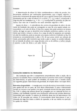 A determinação da altura H é feita considerando-se o efeito de punção. Mo-
dernamente, admite-se, por verificações experimentais, que o ângulo, segundo o
qual se dá o rompimento da sapata seja de 45° com a vertical. Desse modo, a expressão
aproximada que dá o valor da altura é H ~ 0 ,0 7 6 ( ! P r - P m }, onde P t
corresponde à
carga do pilar em toneladas e P m
= 2(c + c1) corresponde ao perímetro do pilar em
metros. Esse valor de H baseia-se nas taxas admitidas segundo a NB-1.
J a p a ta s d e d iv i.2 ..a
- A coincidência dos centros de gravidade do pilar e do ele-
mento de fLfn ação não pode ser conseguida no caso de uma sapata isolada cor-
respondente a um pilar de divisa. O fato de a sapata não poger penetrar n9 terr5~...n9
vizinho, dá lugar ao que se denomina uma fundação excêntrica, sujeita a um mo-
mento qúe tende a romper a coluna. Se~a carga d9 pilar fo!:.~ú"~ por exemplo,
um pilar de residência, p.9ge-s~ executa~ma sapat~ conforme é indicado na Fig. 3.9,
~ando-se convenientemente o pilar, a fim de que possa resistir aos esforços de
tração, provocados pelo momento que tende a girar a sapata no sentido indicado.
Em se tratando de pilares com carga elevada como as de edifício, a melhor solução
éissociar o pilar de divisa a, um pilar interno. - -
FUNDAÇÕES INDIRETAS OU PROFUNDAS
~açõ~s que têm o <:2l!1primento prepond~Dte-.-?.Qbre_i!.-.seçi!9,. s-ªº--as
estacas e os tubulões. ~ara a cravação das estacas o processo mais usual é o emprego
- dos bate-esta~as, ~s quais podem ser divididos, de acordo com o martelo usádo,
nos seguintes grupos: bate-estacas de gravidade, de simples efeito e de duplo efeito.
B a te -e s ta c a d e g r a v id a d e - A energia para cravação da estaca é transmitida à mesma
pela queda livre de um peso, de uma altura determinada. ·0 peso é denominado
martelo ou macaco e sua queda é, em geral, orientado através de -duas guias laterais
(Fig. 3.10). A cabeça das estacas devem ser protegidas por um cabeçote de ferro ou
madeira, cuja -finalidade é permitir uma distribuição uniforme das tensões dinâmicas,
y-ansmitidas pelo martelo. O máximo de eficiência desse tipo de bate-estacas é da
ordem de 10 pancadas por minuto. O inconveniente desse bate-estacas é que a
obtenção da nega fica muito a critério do operador, e de sua malícia na operação
de queda do martelo.
 