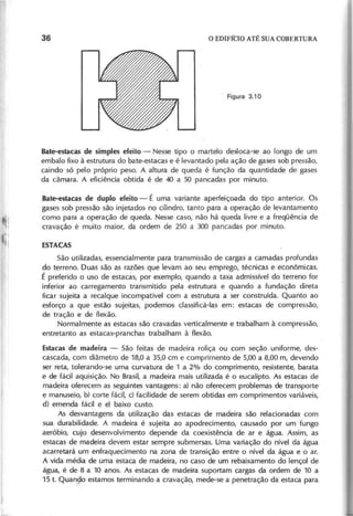 Bate-estacas de simples efeito - Nesse tipo o martelo desloca-se ao longo de um
embalo fixo à estrutura do bate-estacas e é levantado pela ação de gases sob pressão,
caindo só pelo próprio peso. A altura de queda é função da quantidade de gases
da câmara. A eficiência obtida é de 40 a 50 pancadas por minuto.
Bate-estacas de duplo efeito - É uma variante aperfeiçoada do tipo anterior. Os
gases sob pressão são injetados no cilindro, tanto para a operação de levantamento
como para a operação de queda. Nesse caso, não há queda livre e a freqüência de
cravação é muito maior, da ordem de 250 a 300 pancadas por minuto.
São utilizadas, essencialmente para transmissão de cargas a camadas profundas
do terreno. Duas são as razões que levam ao seu emprego, técnicas e econômicas.
É preferido o uso de estacás, por exemplo, quando a taxa admissível do terreno for
inferior ao carregamento transmitido pela estrutura e quando a fundação direta
ficar sujeita a recalque incompatível com a estrutura a ser construída. Quanto ao
esforço a que estão sujeitas, podemos classificá-Ias em: estacas de compressão,
de tração e de flexão.
Normalmente as estacas são cravadas verticalmente e trabalham à compressão,
entretanto as estacas-pranchas trabalham à flexão.
Estacas de madeira - São feitas de madeira roliça ou com seção uniforme, des-
cascada, com diâmetro de 18,0 a 35,0 cm e comprimento de 5,00 a 8,00 m, devendo
ser reta, tolerando-se uma curvatura de 1 a 2% do comprimento, resistente, barata
e de fácil aquisição. No Brasil, a madeira mais utilizada é o eucalipto. As estacas de
madeira oferecem as seguintes vantagens: a) não oferecem problemas de transporte
e manuseio, b) corte fácil, c) facilidade de serem obtidas em comprimentos variáveis,
d) emenda fácil e e) baixo custo.
As desvantagens da utilização das estacas de madeira são relacionadas com
sua durabilidade. A madeira é sujeita ao apodrecimento, causado por um fungo
aeróbio, cujo desenvolvimento depende da coexistência de ar e água. Assim, as
estacas de madeira devem estar sempre submersas. Uma variação do nível da água
acarretará um enfraquecimento na zona de transição entre o nível da água e o ar.
A vida média de uma estaca de madeira, no caso de um rebaixamento do lençol de
água, é de 8 a 10 anos. As estacas de madeira suportam cargas da ordem de 10 a
15 t. Quan90 estamos terminando a cravaçã(), mede-se a penetração da estaca para
 
