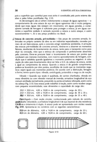 pois a superfície que contribui para esse atrito é constituída pela parte externa das
abas e pelas linhas pontilhadas (Fig. 3.12).
As desvantagens são a) sofrem violentamente o ataque de águas agressivas - o
comportamento de uma estaca de aço em águas agressivas não é muito perigoso,
desde que essas águas não estejam em movimento; em águas paradas, a conse-
qüente camada de ferrugem é suficiente para proteger a estaca, já em águas cor-
rentes a superfície oxidada é carreada expondo a estaca a outro ataque, e assim
sucessivamente -, b) o seu preço proibitivo no Brasil.
*Estacas de concreto armado, pré-moldadas - São peças de concreto armado, fa-
bricadas no próprio canteiro da obra ou em indústrias especializadas, cravadas por
meio de um bate-estacas, após o concreto atingir resistência satisfatória. A armação
das estacas pré-moldadas de concreto armado, destina-se a absorver os momentos
fletores, resultantes do levantamento da estaca, tanto para o transporte como para
alçar na cravação, visto que o esforço de compressão é perfeitamente absorvido
pelo concreto. Deve-se procurar fazer o levantamento da estaca por pontos que
conduzam aos menores momentos, com máximo aproveitamento da ferragem, con-
dição que é satisfeita quando igualamos o momento positivo ao negativo. A colo-
cação do cabo para levantamento deve ser feita a 0,3 L da cabeça da estaca, sendo
L igual ao comprimento da estaca. Quando a estaca é de grande comprimento,
prefere-se levantá-Ia por dois pontos, escolhidos de modo que os momentos nega-
tivos sejam iguais aos momentos positivos. De acordo com a fabricação, ferragem
e forma, temos quatro tipos: vibrada, centrifugada, protendida e mega ou de reação.
Vibrada - Quandà sua seção é quadrada, de cantos chanfrados, vibrada em
mesa vibratória ou com vibrador manual de imersão, armadura longitudinal de aço
comum estribada normalmente, possuindo na ponta armadura reforçada, assim como
na cabeça (Fig. 3.13). Essa estaca pode trabalhar à tração, assim como receber cargas
com pequena excentricidade; suas dimensões e capacidade de carga são:
20,0 X 20,0 cm, 4,00 a 10,00 m de comprimento,
25,0 x 25,0 cm, 4,00 a 14,00 m de comprimento,
3 0 /0 x 30,0 cm, 4,00 a 10,00 m de comprimento,
carga de 20 t;
carga de 30 a 35 t;
carga de 35 a 40 t.
Centrifugada - Com seção circular, confeccionada pelo método de centrifu-
gação à alta velocidade; a armadura longitudinal é de aço especial de alta resistência
CA-50 e o cintamento é duplo. A estaca pode ser apresentada com núcleo vasado
(Fig. 3.14). Apresenta-se no comércio com as seguintes características:
25,0 cm de diâmetro, 4,00 a 14,00 m de comprimento, carga de 25 t;
40,0 cm de diâmetro, 4,00 a 10,00 m de comprimento, carga de 60 t.
o
 