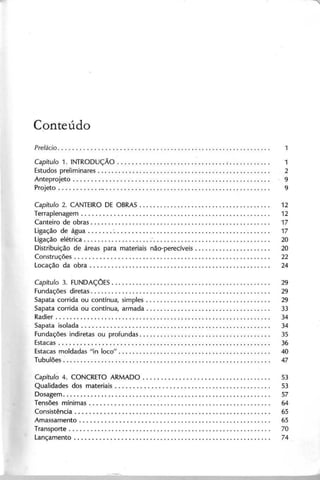 Conteúdo
Capítulo 1. IN T R O D U Ç Ã O " ;............ 1
E studos prelim inares. . . . . . . . . . . . . . . . . . . . . . . . . . . . . . . . . . . . . . . . . . . . . . . . . . 2
A nteprojeto. . . . . . . . . . . . . . . . . . . . . . . . . . . . . . . . . . . . . . . . . . . . . . . . . . . . . . . . 9
P rojeto. . . . . . . . . . . ... . . . . . . . . . . . . . . . . . . . . . . . . . . . . . . . . . . . . . . . . . . . . . . . 9
Capítulo 2. C A N T E IR O D E O B R A S . .. .. .. .. .. .. .. .. .. .. .. .. .. .. .. .. .. .. . 12
Terraplenagem . . . . . . . . . . . . . . . . . . . . . . . . . . . . . . . . . . . . . . . . . . . . . . . . . . . . . . 12
C anteiro de obras. . . . . . . . . . . . . . . . . . . . . . . . . . . . . .. . . . . . . . . . . . . . . . . . . . . . 17
L igação de água . . . . . . . . . . . . . . . . . . . . . . . . . . . . . . . . . . . . . . . . . . . . . . . . . . . . 17
L igação elétrica ". . . . . . . . . . . . . . . . . . . . . . . . . . . . . . . . . . 20
D istribuição de áreas para m ateriais não-perecíveis...................... 20
C onstruções . . . . . . . . . . . . . . . . . . . . . . . . . . . . . . . . . . . . . . . . . . . . . . . . . . . . . . . . 22
L ocação da obra . . . . . . . . . . . . . . . . . . . . . . . . . . . . . . . . . . . . . . . . . . . . . . . . . . . . 24
Capítulo 3. F U N D A Ç O E S .............................................. 29
F undações diretas..... . . . . . . . . . . . . . . . . . . . . . . . . . . . . . . . . . . . . . . . . . . . . . . . 29
S apata corrida ou contínua, sim ples. . . . . . . . . . . . . . . . . . . . . . . . . . . . . . . . . . . . 29
S apata corrida ou contínua, arm ada. . . . . . . . . . . . . . . . . . . . . . . . . . . . . . . . . . . . 33
R adier . . . . . . . . . . . . . . . . . . . . . . . . . . . . . . . . . . . . . . . . . . . . . . . . . . . . . . . . . . . . . . 34
S apata isolada . . . . . . . . . . . . . . . . . . . . . . . . . . . . . . . . . . . . . . . . . . . . . . . . . . . . . . 34
F undações indiretas ou profundas. . . . . . . . . . . . . . . . . . . . . . . . . . . . . . . . . . . . . . 35
E stacas . . . . . . . . . . . . . . . . . . . . . . . . . . . . . . . . . . . . . . . . . . . . . . . . . . . . . . . . . . . . 36
E stacas m oldadas "in loco" . . . . . . . . . . . . . . . . . . . . . . . . . . . . . . . . . . . . . . . . . . . . 40
T ubulões . . . . . . . . . . . . . . . . . . . . . . . . . . . . . . . . . . . . . . . . . . . . . . . . . . . . . . . . . . . . 47
Capítuló 4. C O N C R E T O A R M A D O . . . . . . . . . . . . . . . . . . . . . . . . . . . . . . . . . . . . 53
Q ualidades dos m ateriais . . . . . . . . . . . . . . . . . . . . . . . . . . . . . . . . . . . . . . . . . . . . 53
D osagem . . . . . . . . . . . . . . . . . . . . . . . . . . . . . . . . . . . . . . . . . . . . . . . . . . . . . . . . . . . . 57
T ensões m ínim as........ . . . .. .. .. .. .. .. .. .. .. .. .. .. .. .. .. .. .. .. .. .. . 64
C onsistência . . . . . . . . . . . . . . . . . . . . . . . . . . . . . . . . . . . . . . . . . . . . . . . . . . . . . . . . 65
A m assam ento . . . . . . . . . . . . . . . . . . . . . . . . . . . . . . . . . . . . . . . . . . . . . . . . . . . . . . 65
T ransporte. . . . . . . . . . . . . . . . . . . . . . . . . . . . . . . . . . . . . . . . . . . . . . . . . . . . . . . . . . 70
L ançam ento . . . . . . . . . . . . . . . . . . . . . . . . . . . . . . . . . . . . . . . . . . . . . . . . . . . . . . . . 74
 